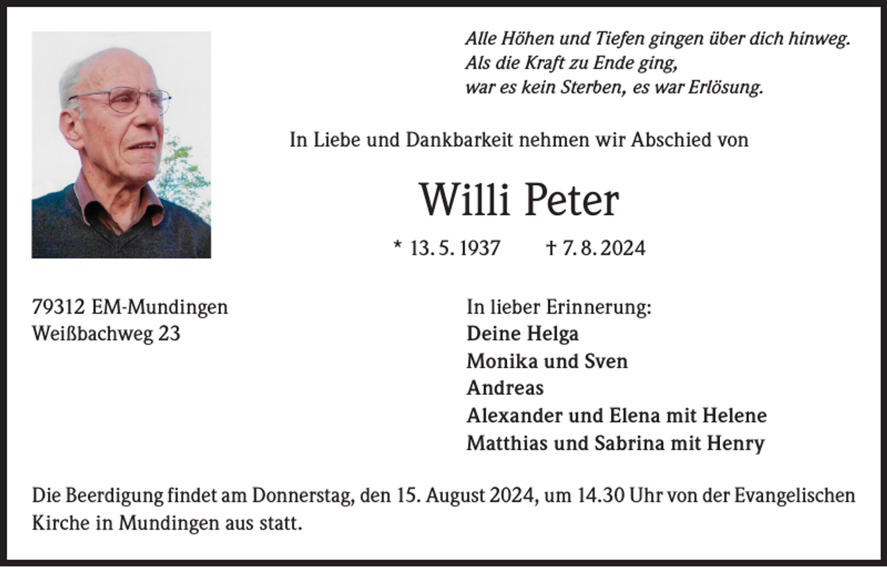 <p>Alle Höhen und Tiefen gingen über dich hinweg.<br />Als die Kraft zu Ende ging,<br />war es kein Sterben, es war Erlösung.</p><p>In Liebe und Dankbarkeit nehmen wir Abschied von</p><p>Willi Peter<br />* 13. 5. 1937 † 7. 8. 2024<br />79312 EM-Mundingen<br />In lieber Erinnerung:<br />Weißbachweg 23<br />Deine Helga</p><p>Monika und Sven<br />Andreas</p><p>Alexander und Elena mit Helene</p><p>Matthias und Sabrina mit Henry<br />Die Beerdigung findet am Donnerstag, den 15. August 2024, um 14.30 Uhr von der Evangelischen<br />Kirche in Mundingen aus statt.</p>