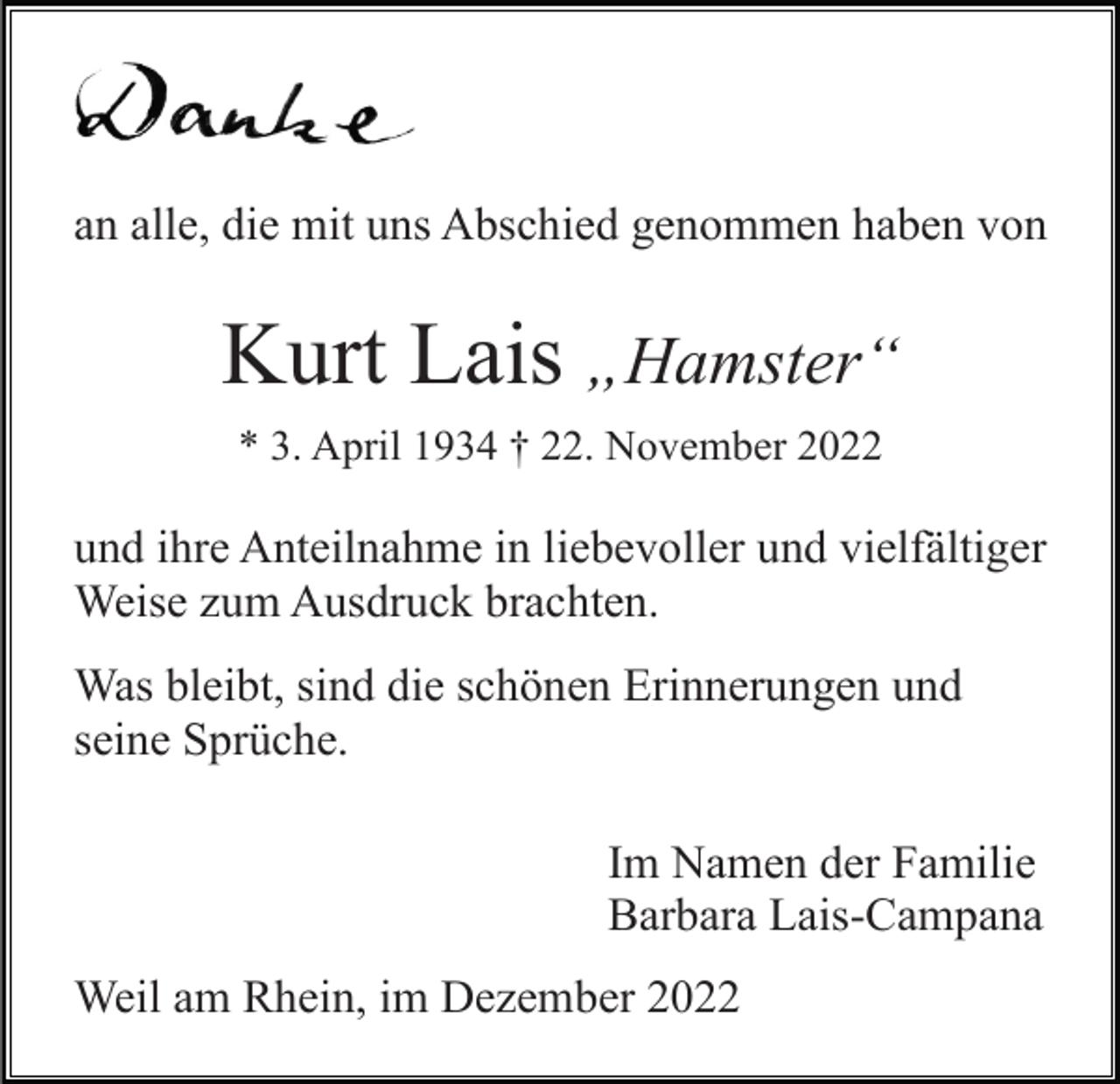 <p>an alle, die mit uns Abschied genommen haben von</p><p>Kurt Lais „Hamster“<br />* 3. April 1934 † 22. November 2022</p><p>und ihre Anteilnahme in liebevoller und vielfältiger<br />Weise zum Ausdruck brachten.<br />Was bleibt, sind die schönen Erinnerungen und<br />seine Sprüche.<br />Im Namen der Familie<br />Barbara Lais-Campana<br />Weil am Rhein, im Dezember 2022</p>