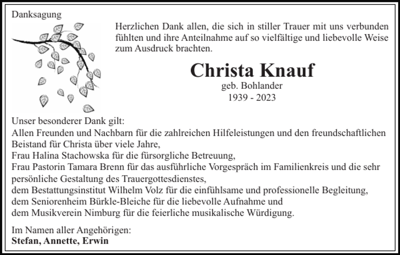 <p>Danksagung<br />Herzlichen Dank allen, die sich in stiller Trauer mit uns verbunden<br />fühlten und ihre Anteilnahme auf so vielfältige und liebevolle Weise<br />zum Ausdruck brachten.</p><p>Christa Knauf<br />geb. Bohlander<br />1939 - 2023</p><p>Unser besonderer Dank gilt:<br />Allen Freunden und Nachbarn für die zahlreichen Hilfeleistungen und den freundschaftlichen<br />Beistand für Christa über viele Jahre,<br />Frau Halina Stachowska für die fürsorgliche Betreuung,<br />Frau Pastorin Tamara Brenn für das ausführliche Vorgespräch im Familienkreis und die sehr<br />persönliche Gestaltung des Trauergottesdienstes,<br />dem Bestattungsinstitut Wilhelm Volz für die einfühlsame und professionelle Begleitung,<br />dem Seniorenheim Bürkle-Bleiche für die liebevolle Aufnahme und<br />dem Musikverein Nimburg für die feierliche musikalische Würdigung.<br />Im Namen aller Angehörigen:<br />Stefan, Annette, Erwin</p>