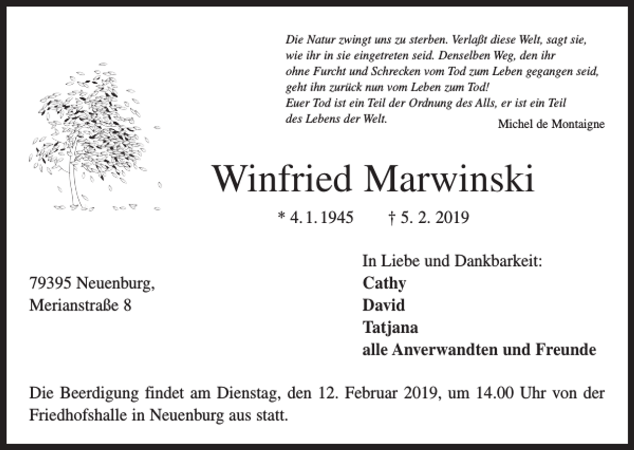 <p>Die Natur zwingt uns zu sterben. Verlaßt diese Welt, sagt sie,<br />wie ihr in sie eingetreten seid. Denselben Weg, den ihr<br />ohne Furcht und Schrecken vom Tod zum Leben gegangen seid,<br />geht ihn zurück nun vom Leben zum Tod!<br />Euer Tod ist ein Teil der Ordnung des Alls, er ist ein Teil<br />des Lebens der Welt.<br />Michel de Montaigne</p><p>Winfried Marwinski<br />* 4. 1. 1945 † 5. 2. 2019</p><p>79395 Neuenburg,<br />Merianstraße 8</p><p>In Liebe und Dankbarkeit:<br />Cathy<br />David<br />Tatjana<br />alle Anverwandten und Freunde</p><p>Die Beerdigung findet am Dienstag, den 12. Februar 2019, um 14.00 Uhr von der<br />Friedhofshalle in Neuenburg aus statt.</p>