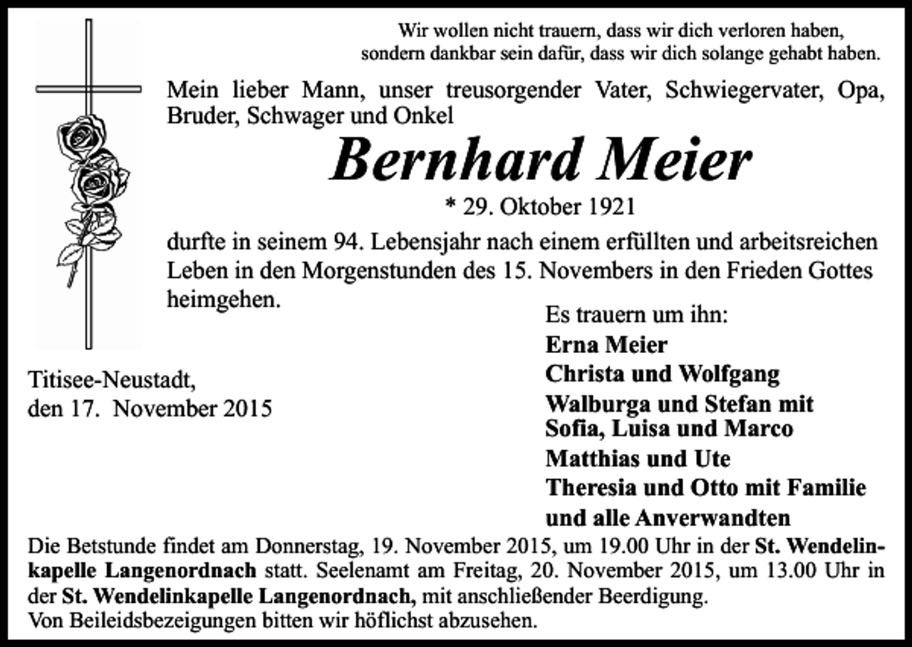 <p>Wir wollen nicht trauern, dass wir dich verloren haben,<br />sondern dankbar sein dafür, dass wir dich solange gehabt haben.</p><p>Mein lieber Mann, unser treusorgender Vater, Schwiegervater, Opa,<br />Bruder, Schwager und Onkel</p><p>Bernhard Meier</p><p>* 29. Oktober 1921<br />durfte in seinem 94. Lebensjahr nach einem erfüllten und arbeitsreichen<br />Leben in den Morgenstunden des 15. Novembers in den Frieden Gottes<br />heimgehen.<br />Es trauern um ihn:<br />Erna Meier<br />Christa und Wolfgang<br />Titisee-Neustadt,<br />Walburga und Stefan mit<br />den 17. November 2015<br />Sofia, Luisa und Marco<br />Matthias und Ute<br />Theresia und Otto mit Familie<br />und alle Anverwandten</p><p>Die Betstunde findet am Donnerstag, 19. November 2015, um 19.00 Uhr in der St. Wendelinkapelle Langenordnach statt. Seelenamt am Freitag, 20. November 2015, um 13.00 Uhr in<br />der St. Wendelinkapelle Langenordnach, mit anschließender Beerdigung.<br />Von Beileidsbezeigungen bitten wir höflichst abzusehen.</p>
