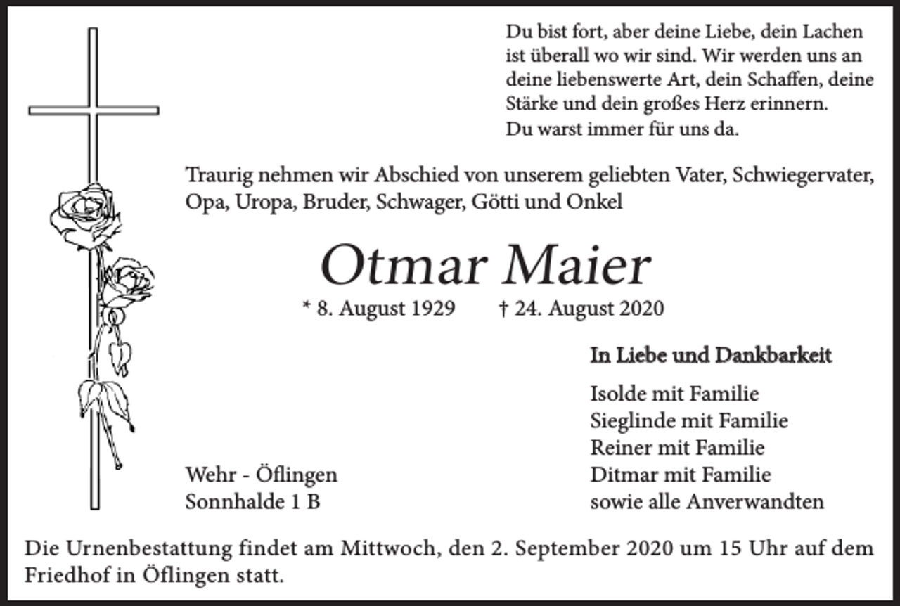 <p>Du bist fort, aber deine Liebe, dein Lachen<br />ist überall wo wir sind. Wir werden uns an<br />deine liebenswerte Art, dein Schaffen, deine<br />Stärke und dein großes Herz erinnern.<br />Du warst immer für uns da.</p><p>Traurig nehmen wir Abschied von unserem geliebten Vater, Schwiegervater,<br />Opa, Uropa, Bruder, Schwager, Götti und Onkel</p><p>Otmar Maier</p><p>* 8. August 1929</p><p>† 24. August 2020<br />In Liebe und Dankbarkeit</p><p>Wehr - Öflingen<br />Sonnhalde 1 B</p><p>Isolde mit Familie<br />Sieglinde mit Familie<br />Reiner mit Familie<br />Ditmar mit Familie<br />sowie alle Anverwandten</p><p>Die Urnenbestattung findet am Mittwoch, den 2. September 2020 um 15 Uhr auf dem<br />Friedhof in Öflingen statt.</p>