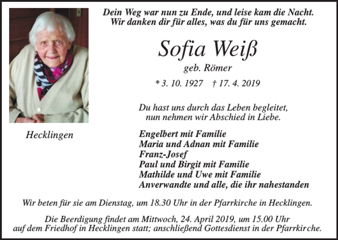 <p>Dein Weg war nun zu Ende, und leise kam die Nacht.<br />Wir danken dir für alles, was du für uns gemacht.</p><p>Sofia Weiß<br />geb. Römer<br />* 3. 10. 1927 † 17. 4. 2019</p><p>Du hast uns durch das Leben begleitet,<br />nun nehmen wir Abschied in Liebe.</p><p>Hecklingen</p><p>Engelbert mit Familie<br />Maria und Adnan mit Familie<br />Franz-Josef<br />Paul und Birgit mit Familie<br />Mathilde und Uwe mit Familie<br />Anverwandte und alle, die ihr nahestanden</p><p>Wir beten für sie am Dienstag, um 18.30 Uhr in der Pfarrkirche in Hecklingen.<br />Die Beerdigung findet am Mittwoch, 24. April 2019, um 15.00 Uhr<br />auf dem Friedhof in Hecklingen statt; anschließend Gottesdienst in der Pfarrkirche.</p>