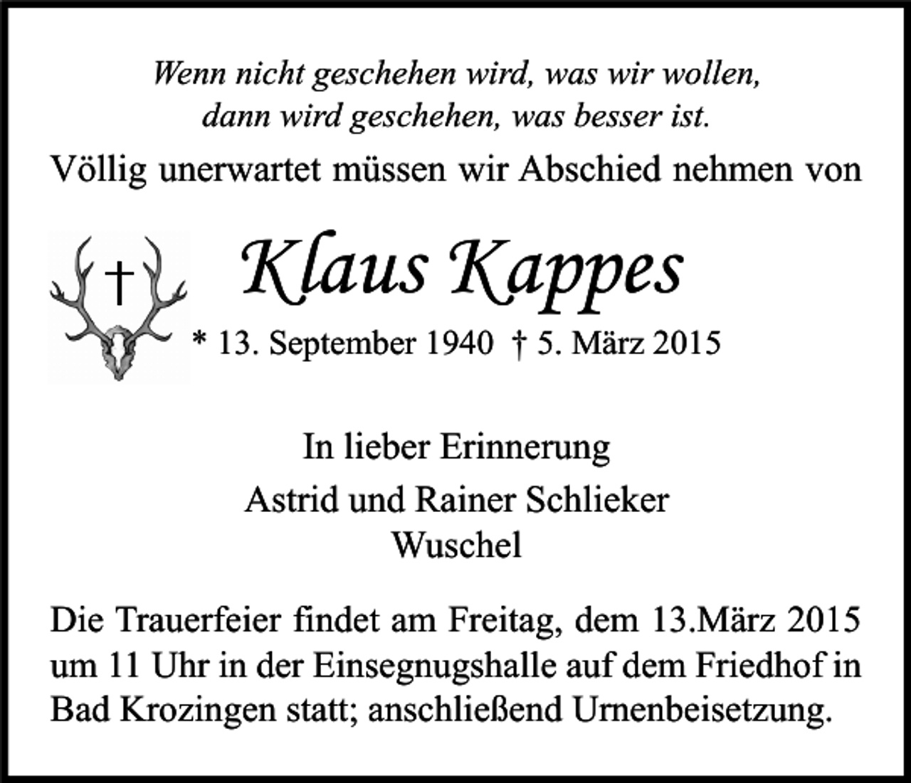 <p>Wenn nicht geschehen wird, was wir wollen,<br />dann wird geschehen, was besser ist.</p><p>Völlig unerwartet müssen wir Abschied nehmen von</p><p>Klaus Kappes</p><p>* 13. September 1940 † 5. März 2015</p><p>In lieber Erinnerung<br />Astrid und Rainer Schlieker<br />Wuschel<br />Die Trauerfeier findet am Freitag, dem 13.März 2015<br />um 11 Uhr in der Einsegnugshalle auf dem Friedhof in<br />Bad Krozingen statt; anschließend Urnenbeisetzung.</p>