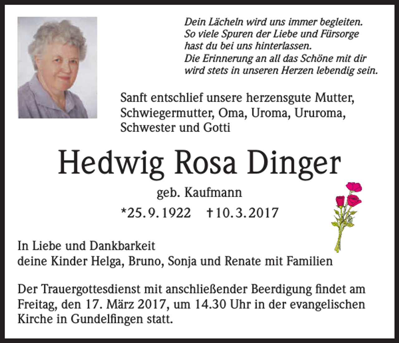 <p>Dein Lächeln wird uns immer begleiten.<br />So viele Spuren der Liebe und Fürsorge<br />hast du bei uns hinterlassen.<br />Die Erinnerung an all das Schöne mit dir<br />wird stets in unseren Herzen lebendig sein.</p><p>Sanft entschlief unsere herzensgute Mutter,<br />Schwiegermutter, Oma, Uroma, Ururoma,<br />Schwester und Gotti</p><p>Hedwig Rosa Dinger<br />geb. Kaufmann<br />*25. 9. 1922</p><p>✝ 10. 3. 2017</p><p>In Liebe und Dankbarkeit<br />deine Kinder Helga, Bruno, Sonja und Renate mit Familien<br />Der Trauergottesdienst mit anschließender Beerdigung findet am<br />Freitag, den 17. März 2017, um 14.30 Uhr in der evangelischen<br />Kirche in Gundelfingen statt.</p>