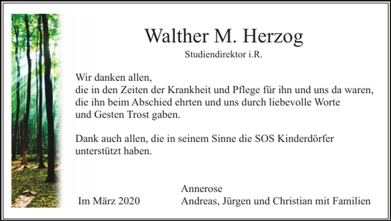 <p>Walther M. Herzog<br />Studiendirektor i.R.</p><p>Wir danken allen,<br />die in den Zeiten der Krankheit und Pflege für ihn und uns da waren,<br />die ihn beim Abschied ehrten und uns durch liebevolle Worte<br />und Gesten Trost gaben.<br />Dank auch allen, die in seinem Sinne die SOS Kinderdörfer<br />unterstützt haben.</p><p>Im März 2020</p><p>Annerose<br />Andreas, Jürgen und Christian mit Familien</p>