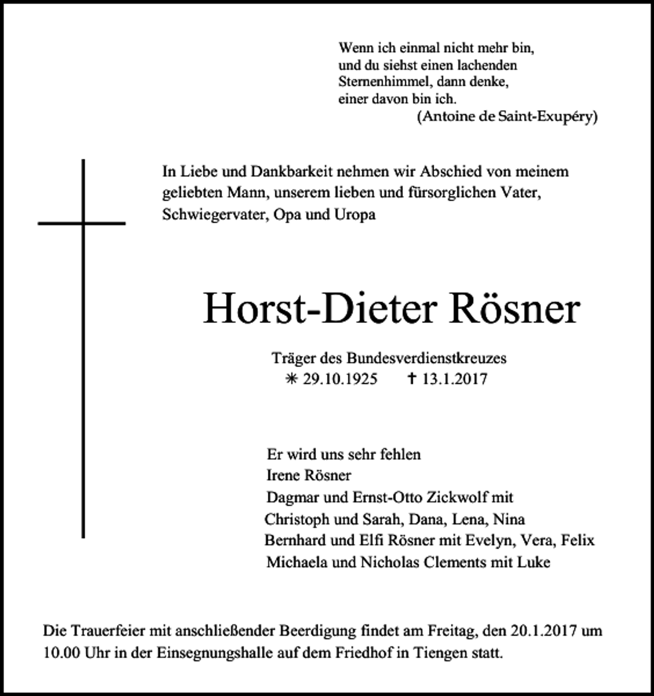 <p>Wenn ich einmal nicht mehr bin,<br />und du siehst einen lachenden<br />Sternenhimmel, dann denke,<br />einer davon bin ich.<br />(Antoine de Saint-Exupéry)</p><p>In Liebe und Dankbarkeit nehmen wir Abschied von meinem<br />geliebten Mann, unserem lieben und fürsorglichen Vater,<br />Schwiegervater, Opa und Uropa</p><p>Horst-Dieter Rösner<br />Träger des Bundesverdienstkreuzes<br /> 29.10.1925<br /> 13.1.2017</p><p>Er wird uns sehr fehlen<br />Irene Rösner<br />Dagmar und Ernst-Otto Zickwolf mit<br />Christoph und Sarah, Dana, Lena, Nina<br />Bernhard und Elfi Rösner mit Evelyn, Vera, Felix<br />Michaela und Nicholas Clements mit Luke</p><p>Die Trauerfeier mit anschließender Beerdigung findet am Freitag, den 20.1.2017 um<br />10.00 Uhr in der Einsegnungshalle auf dem Friedhof in Tiengen statt.</p>