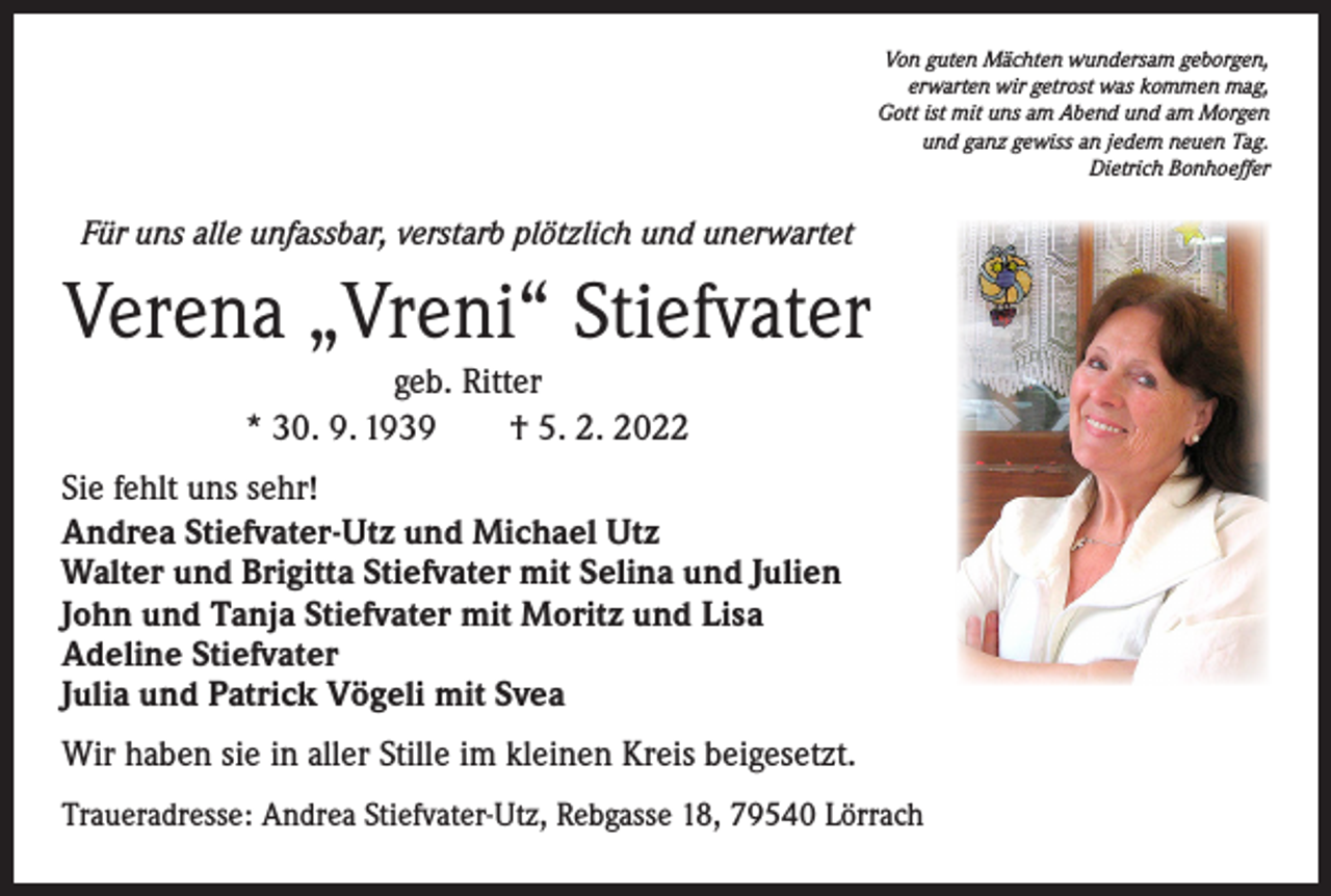 <p>Von guten Mächten wundersam geborgen,<br />erwarten wir getrost was kommen mag,<br />Gott ist mit uns am Abend und am Morgen<br />und ganz gewiss an jedem neuen Tag.<br />Dietrich Bonhoeffer</p><p>Für uns alle unfassbar, verstarb plötzlich und unerwartet</p><p>Verena „Vreni“ Stiefvater<br />geb. Ritter<br />* 30. 9. 1939 † 5. 2. 2022<br />Sie fehlt uns sehr!<br />Andrea Stiefvater-Utz und Michael Utz<br />Walter und Brigitta Stiefvater mit Selina und Julien<br />John und Tanja Stiefvater mit Moritz und Lisa<br />Adeline Stiefvater<br />Julia und Patrick Vögeli mit Svea<br />Wir haben sie in aller Stille im kleinen Kreis beigesetzt.<br />Traueradresse: Andrea Stiefvater-Utz, Rebgasse 18, 79540 Lörrach</p>