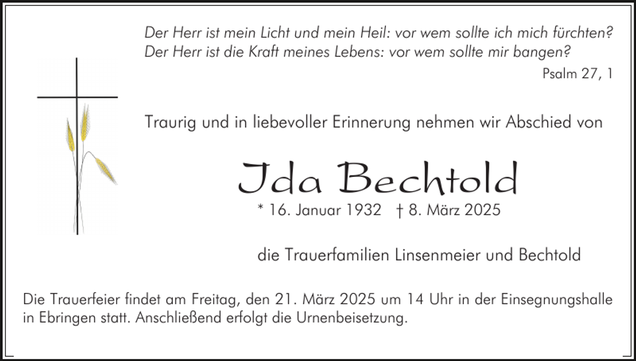 <p>Der Herr ist mein Licht und mein Heil: vor wem sollte ich mich fürchten?<br />Der Herr ist die Kraft meines Lebens: vor wem sollte mir bangen?<br />Psalm 27, 1</p><p>Traurig und in liebevoller Erinnerung nehmen wir Abschied von</p><p>Ida Bechtold<br />* 16. Januar 1932 † 8. März 2025</p><p>die Trauerfamilien Linsenmeier und Bechtold<br />Die Trauerfeier findet am Freitag, den 21. März 2025 um 14 Uhr in der Einsegnungshalle<br />in Ebringen statt. Anschließend erfolgt die Urnenbeisetzung.</p>