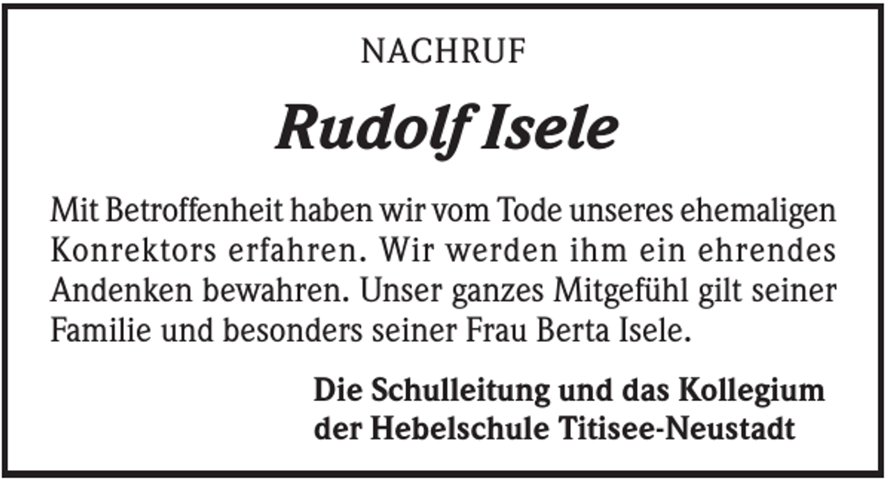 <p>NACHRUF</p><p>Rudolf Isele<br />Mit Betroffenheit haben wir vom Tode unseres ehemaligen<br />Konrektors erfahren. Wir werden ihm ein ehrendes<br />Andenken bewahren. Unser ganzes Mitgefühl gilt seiner<br />Familie und besonders seiner Frau Berta Isele.<br />Die Schulleitung und das Kollegium<br />der Hebelschule Titisee-Neustadt</p>