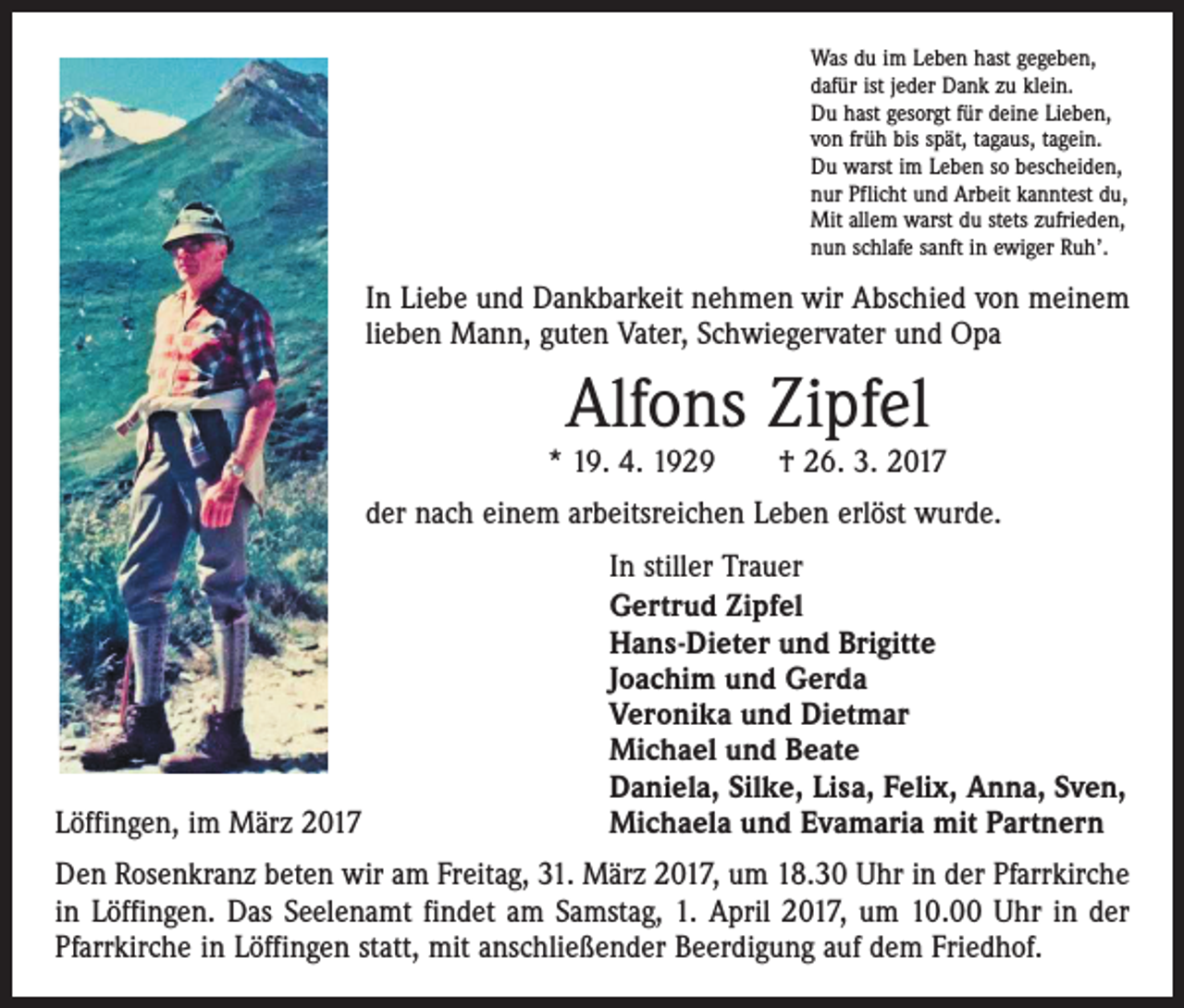 <p>Was du im Leben hast gegeben,<br />dafür ist jeder Dank zu klein.<br />Du hast gesorgt für deine Lieben,<br />von früh bis spät, tagaus, tagein.<br />Du warst im Leben so bescheiden,<br />nur Pflicht und Arbeit kanntest du,<br />Mit allem warst du stets zufrieden,<br />nun schlafe sanft in ewiger Ruh’.</p><p>In Liebe und Dankbarkeit nehmen wir Abschied von meinem<br />lieben Mann, guten Vater, Schwiegervater und Opa</p><p>Alfons Zipfel</p><p>* 19. 4. 1929 † 26. 3. 2017<br />der nach einem arbeitsreichen Leben erlöst wurde.</p><p>Löffingen, im März 2017</p><p>In stiller Trauer<br />Gertrud Zipfel<br />Hans-Dieter und Brigitte<br />Joachim und Gerda<br />Veronika und Dietmar<br />Michael und Beate<br />Daniela, Silke, Lisa, Felix, Anna, Sven,<br />Michaela und Evamaria mit Partnern</p><p>Den Rosenkranz beten wir am Freitag, 31. März 2017, um 18.30 Uhr in der Pfarrkirche<br />in Löffingen. Das Seelenamt findet am Samstag, 1. April 2017, um 10.00 Uhr in der<br />Pfarrkirche in Löffingen statt, mit anschließender Beerdigung auf dem Friedhof.</p>