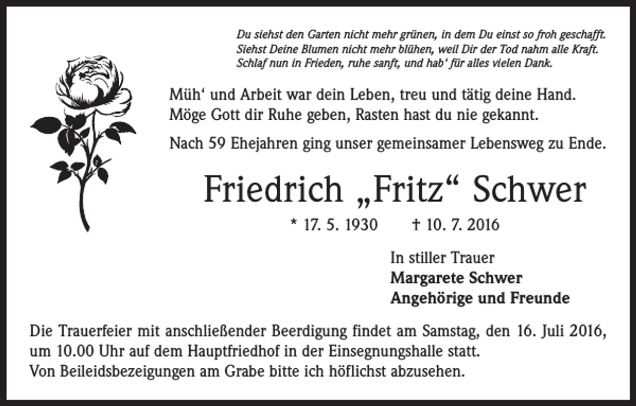 <p>Du siehst den Garten nicht mehr grünen, in dem Du einst so froh geschafft.<br />Siehst Deine Blumen nicht mehr blühen, weil Dir der Tod nahm alle Kraft.<br />Schlaf nun in Frieden, ruhe sanft, und hab‘ für alles vielen Dank.</p><p>Müh‘ und Arbeit war dein Leben, treu und tätig deine Hand.<br />Möge Gott dir Ruhe geben, Rasten hast du nie gekannt.<br />Nach 59 Ehejahren ging unser gemeinsamer Lebensweg zu Ende.</p><p>Friedrich „Fritz“ Schwer<br />* 17. 5. 1930 † 10. 7. 2016<br />In stiller Trauer<br />Margarete Schwer<br />Angehörige und Freunde<br />Die Trauerfeier mit anschließender Beerdigung findet am Samstag, den 16. Juli 2016,<br />um 10.00 Uhr auf dem Hauptfriedhof in der Einsegnungshalle statt.<br />Von Beileidsbezeigungen am Grabe bitte ich höflichst abzusehen.</p>