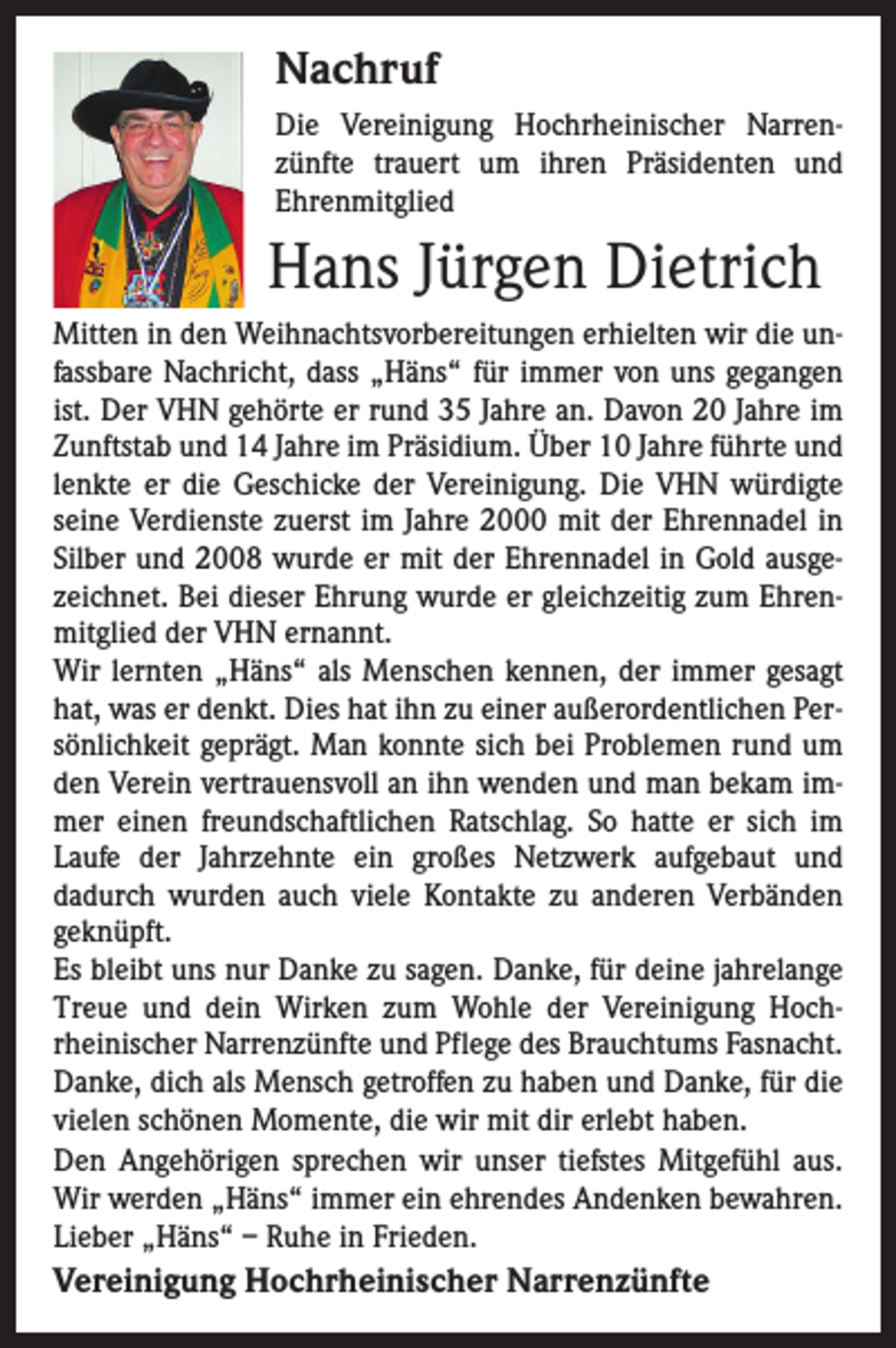 <p>Nachruf<br />Die Vereinigung Hochrheinischer Narrenzünfte trauert um ihren Präsidenten und<br />Ehren­mitglied</p><p>Hans Jürgen Dietrich<br />Mitten in den Weihnachtsvorbereitungen erhielten wir die unfassbare Nachricht, dass „Häns“ für immer von uns gegangen<br />ist. Der VHN gehörte er rund 35 Jahre an. Davon 20 Jahre im<br />Zunftstab und 14 Jahre im Präsidium. Über 10 Jahre führte und<br />lenkte er die Geschicke der Vereinigung. Die VHN würdigte<br />seine Verdienste zuerst im Jahre 2000 mit der Ehrennadel in<br />Silber und 2008 wurde er mit der Ehrennadel in Gold ausgezeichnet. Bei dieser Ehrung wurde er gleichzeitig zum Ehrenmitglied der VHN ernannt.<br />Wir lernten „Häns“ als Menschen kennen, der immer gesagt<br />hat, was er denkt. Dies hat ihn zu einer außerordentlichen Persönlichkeit geprägt. Man konnte sich bei Problemen rund um<br />den Verein vertrauensvoll an ihn wenden und man bekam immer einen freundschaftlichen Ratschlag. So hatte er sich im<br />Laufe der Jahrzehnte ein großes Netzwerk aufgebaut und<br />­dadurch wurden auch viele Kontakte zu anderen Verbänden<br />­geknüpft.<br />Es bleibt uns nur Danke zu sagen. Danke, für deine jahrelange<br />Treue und dein Wirken zum Wohle der Vereinigung Hochrheinischer Narrenzünfte und Pflege des Brauchtums Fasnacht.<br />Danke, dich als Mensch getroffen zu haben und Danke, für die<br />vielen schönen Momente, die wir mit dir erlebt haben.<br />Den Angehörigen sprechen wir unser tiefstes Mitgefühl aus.<br />Wir werden „Häns“ immer ein ehrendes Andenken bewahren.<br />Lieber „Häns“ – Ruhe in Frieden.</p><p>Vereinigung Hochrheinischer Narrenzünfte</p>