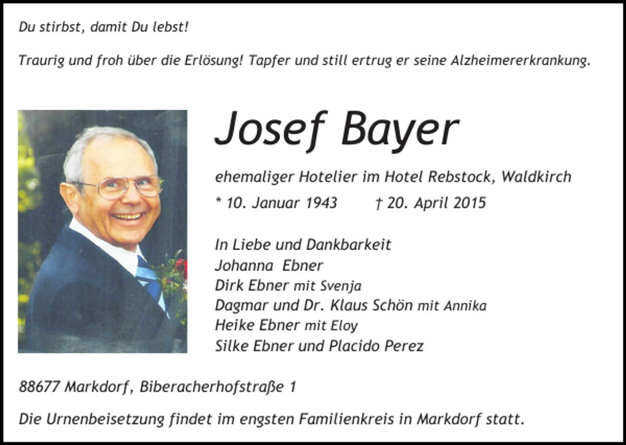 <p>Du stirbst, damit Du lebst!<br />Traurig und froh über die Erlösung! Tapfer und still ertrug er seine Alzheimererkrankung.</p><p>Josef Bayer<br />ehemaliger Hotelier im Hotel Rebstock, Waldkirch<br />* 10. Januar 1943</p><p>† 20. April 2015</p><p>In Liebe und Dankbarkeit<br />Johanna Ebner<br />Dirk Ebner mit Svenja<br />Dagmar und Dr. Klaus Schön mit Annika<br />Heike Ebner mit Eloy<br />Silke Ebner und Placido Perez<br />88677 Markdorf, Biberacherhofstraße 1<br />Die Urnenbeisetzung findet im engsten Familienkreis in Markdorf statt.</p>
