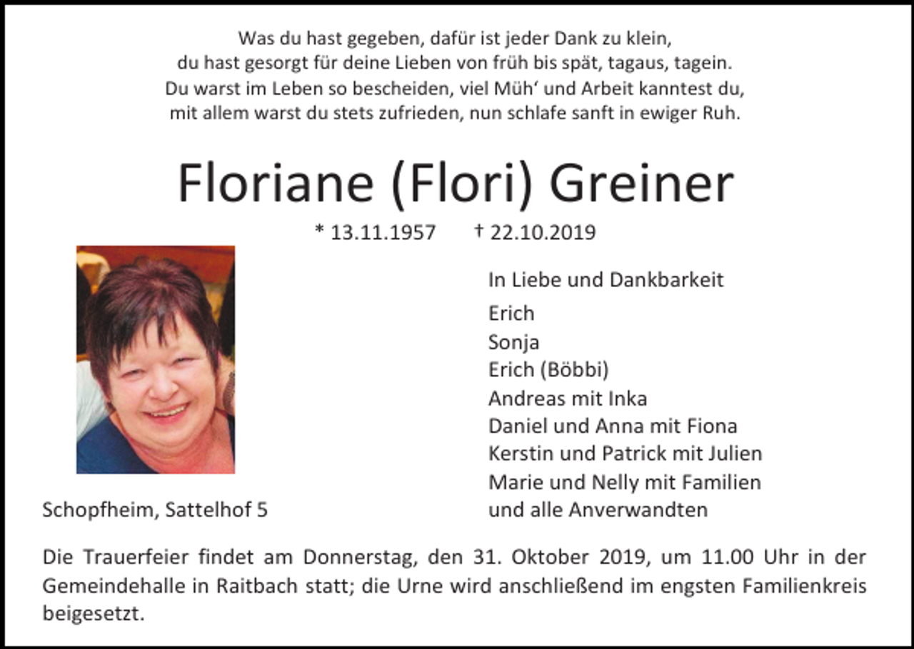<p>Was du hast gegeben, dafür ist jeder Dank zu klein,<br />du hast gesorgt für deine Lieben von früh bis spät, tagaus, tagein.<br />Du warst im Leben so bescheiden, viel Müh‘ und Arbeit kanntest du,<br />mit allem warst du stets zufrieden, nun schlafe sanft in ewiger Ruh.</p><p>Floriane (Flori) Greiner<br />* 13.11.1957</p><p>Schopfheim, Sattelhof 5</p><p>† 22.10.2019<br />In Liebe und Dankbarkeit<br />Erich<br />Sonja<br />Erich (Böbbi)<br />Andreas mit Inka<br />Daniel und Anna mit Fiona<br />Kerstin und Patrick mit Julien<br />Marie und Nelly mit Familien<br />und alle Anverwandten</p><p>Die Trauerfeier findet am Donnerstag, den 31. Oktober 2019, um 11.00 Uhr in der<br />Gemeindehalle in Raitbach statt; die Urne wird anschließend im engsten Familienkreis<br />beigesetzt.</p>