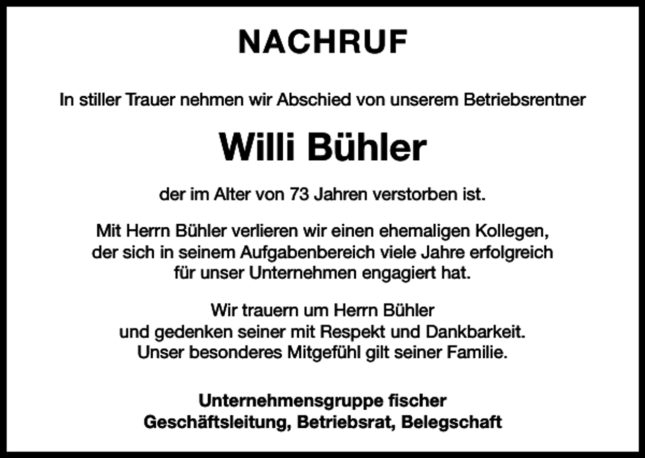 <p>NACHRUF<br />In stiller Trauer nehmen wir Abschied von unserem Betriebsrentner</p><p>Willi Bühler<br />der im Alter von 73 Jahren verstorben ist.<br />Mit Herrn Bühler verlieren wir einen ehemaligen Kollegen,<br />der sich in seinem Aufgabenbereich viele Jahre erfolgreich<br />für unser Unternehmen engagiert hat.<br />Wir trauern um Herrn Bühler<br />und gedenken seiner mit Respekt und Dankbarkeit.<br />Unser besonderes Mitgefühl gilt seiner Familie.<br />Unternehmensgruppe fischer<br />Geschäftsleitung, Betriebsrat, Belegschaft</p>