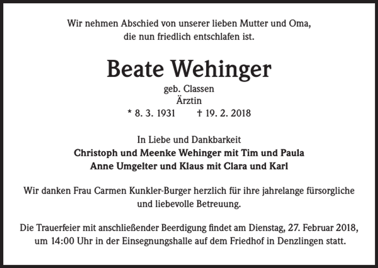 <p>Wir nehmen Abschied von unserer lieben Mutter und Oma,<br />die nun friedlich entschlafen ist.</p><p>Beate Wehinger<br />geb. Classen<br />Ärztin<br />* 8. 3. 1931 † 19. 2. 2018</p><p>In Liebe und Dankbarkeit<br />Christoph und Meenke Wehinger mit Tim und Paula<br />Anne Umgelter und Klaus mit Clara und Karl<br />Wir danken Frau Carmen Kunkler-Burger herzlich für ihre jahrelange fürsorgliche<br />und liebevolle Betreuung.<br />Die Trauerfeier mit anschließender Beerdigung findet am Dienstag, 27. Februar 2018,<br />um 14:00 Uhr in der Einsegnungshalle auf dem Friedhof in Denzlingen statt.</p>