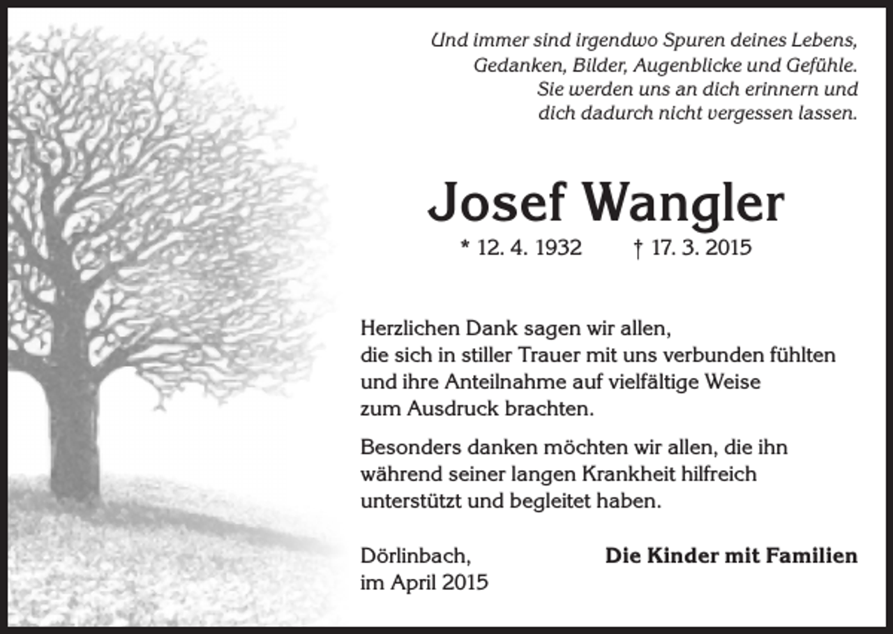 <p>Und immer sind irgendwo Spuren deines Lebens,<br />Gedanken, Bilder, Augenblicke und Gefühle.<br />Sie werden uns an dich erinnern und<br />dich dadurch nicht vergessen lassen.</p><p>Josef Wangler<br />* 12. 4. 1932</p><p>† 17. 3. 2015</p><p>Herzlichen Dank sagen wir allen,<br />die sich in stiller Trauer mit uns verbunden fühlten<br />und ihre Anteilnahme auf vielfältige Weise<br />zum Ausdruck brachten.<br />Besonders danken möchten wir allen, die ihn<br />während seiner langen Krankheit hilfreich<br />unterstützt und begleitet haben.<br />Dörlinbach,<br />im April 2015</p><p>Die Kinder mit Familien</p>