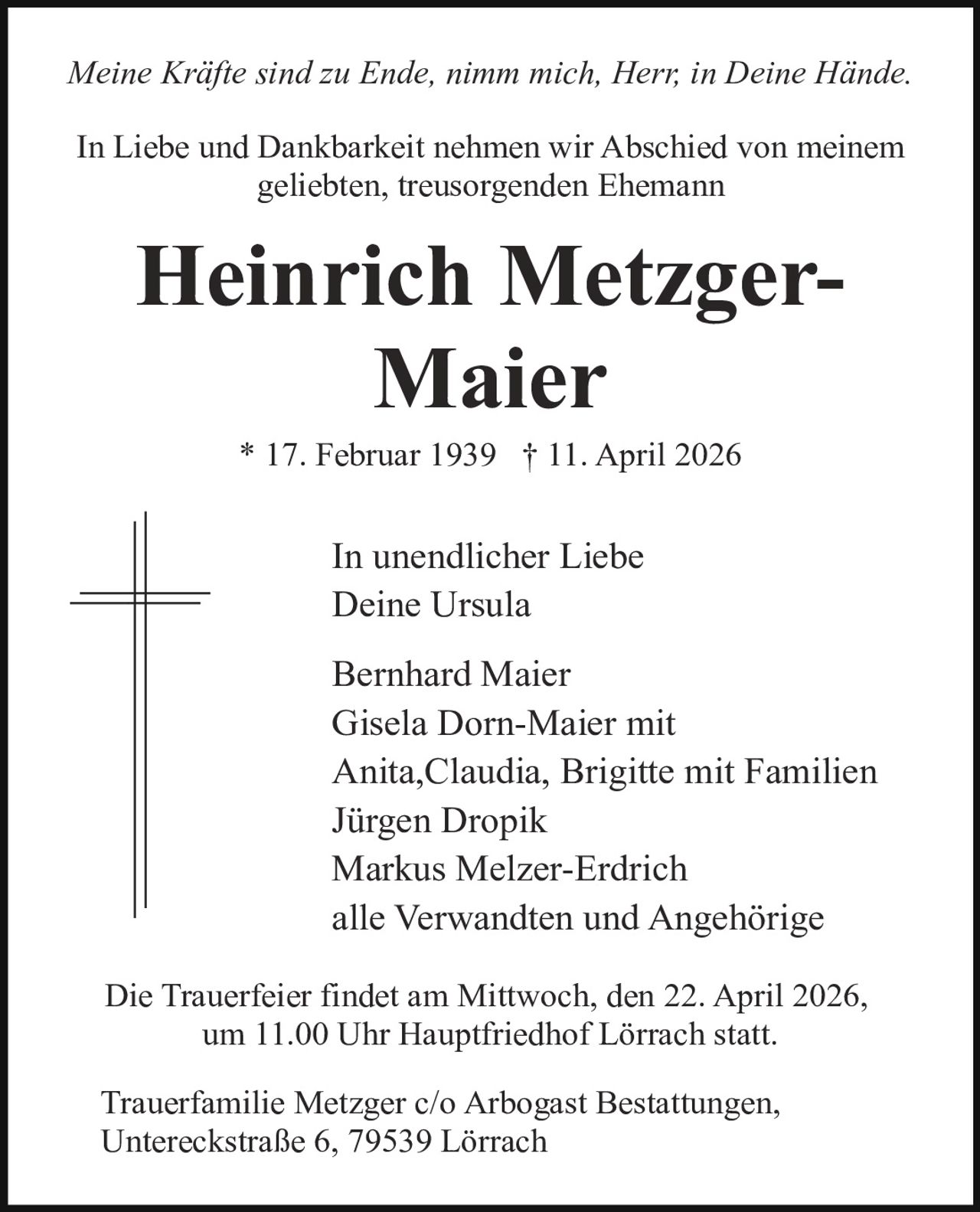 Meine Kräfte sind zu Ende, nimm mich, Herr, in Deine Hände.
In Liebe und Dankbarkeit nehmen wir Abschied von meinem
geliebten, treusorgenden Ehemann

Heinrich MetzgerMaier
* 17. Februar 1939 † 11. April 2026

In unendlicher Liebe
Deine Ursula
Bernhard Maier
Gisela Dorn-Maier mit
Anita,Claudia, Brigitte mit Familien
Jürgen Dropik
Markus Melzer-Erdrich
alle Verwandten und Angehörige
Die Trauerfeier findet am Mittwoch, den 22. April 2026,
um 11.00 Uhr Hauptfriedhof Lörrach statt.
Trauerfamilie Metzger c/o Arbogast Bestattungen,
Untereckstraße 6, 79539 Lörrach