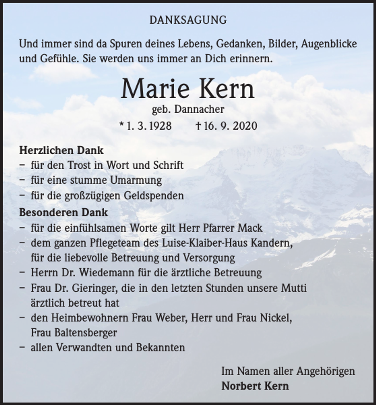 <p>DANKSAGUNG<br />Und immer sind da Spuren deines Lebens, Gedanken, Bilder, Augen­blicke<br />und Gefühle. Sie werden uns immer an Dich erinnern.</p><p>Marie<br />Kern<br />geb. Dannacher<br />* 1. 3. 1928 † 16. 9. 2020<br />Herzlichen Dank<br />– für den Trost in Wort und Schrift<br />– für eine stumme Umarmung<br />– für die großzügigen Geldspenden<br />Besonderen Dank<br />– für die einfühlsamen Worte gilt Herr Pfarrer Mack<br />– dem ganzen Pflegeteam des Luise-Klaiber-Haus Kandern,<br />für die liebevolle Betreuung und Versorgung<br />– Herrn Dr. Wiedemann für die ärztliche Betreuung<br />– Frau Dr. Gieringer, die in den letzten Stunden unsere Mutti<br />ärztlich betreut hat<br />– den Heimbewohnern Frau Weber, Herr und Frau Nickel,<br />Frau Baltensberger<br />– allen Verwandten und Bekannten<br />Im Namen aller Angehörigen<br />Norbert Kern</p>