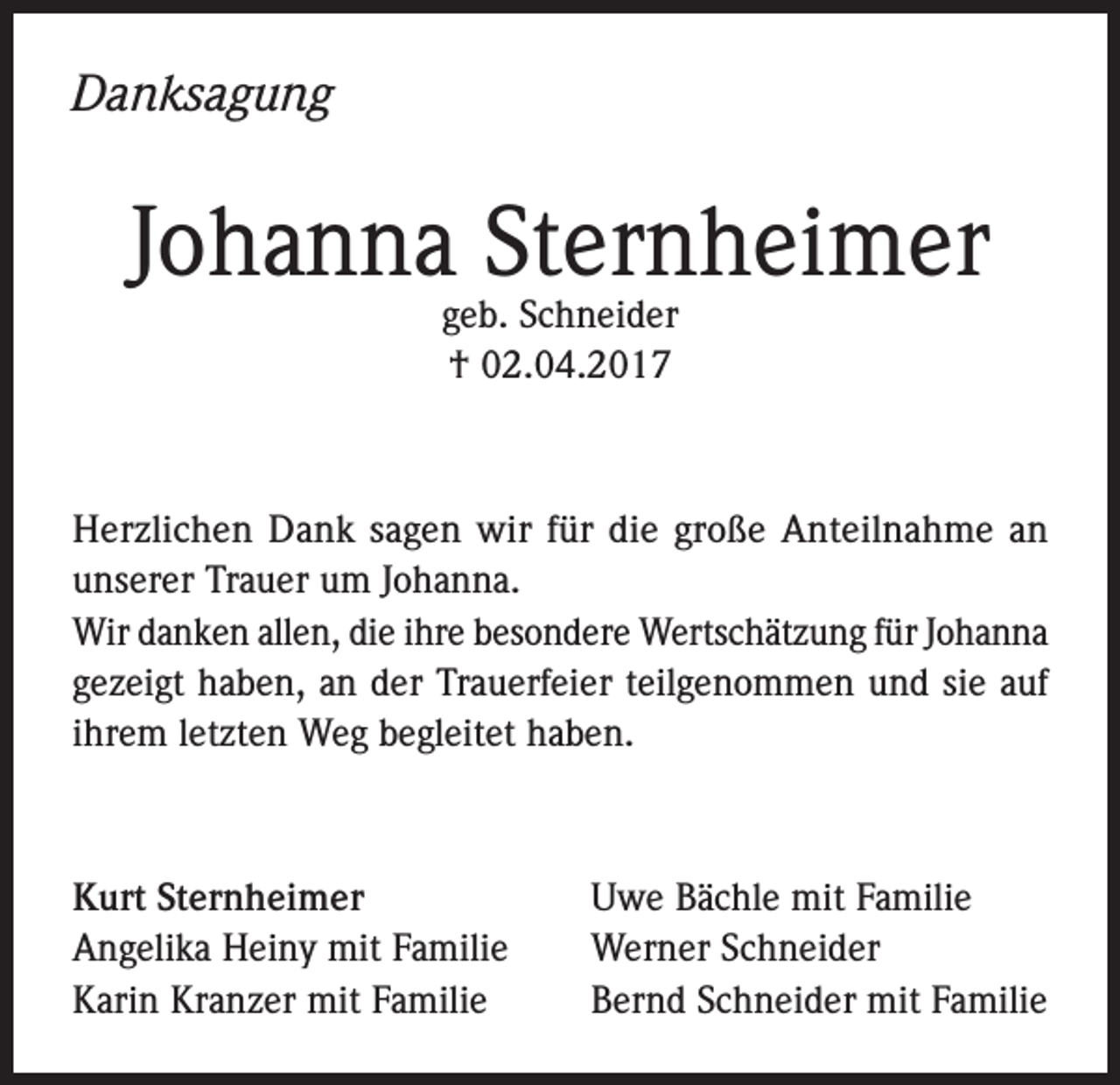 <p>Danksagung</p><p>Johanna Sternheimer<br />geb. Schneider<br />† 02.04.2017</p><p>Herzlichen Dank sagen wir für die große Anteilnahme an<br />unserer Trauer um Johanna.<br />Wir danken allen, die ihre besondere Wertschätzung für Johanna<br />gezeigt haben, an der Trauerfeier teilgenommen und sie auf<br />ihrem letzten Weg begleitet haben.</p><p>Kurt Sternheimer<br />Angelika Heiny mit Familie<br />Karin Kranzer mit Familie</p><p>Uwe Bächle mit Familie<br />Werner Schneider<br />Bernd Schneider mit Familie</p>