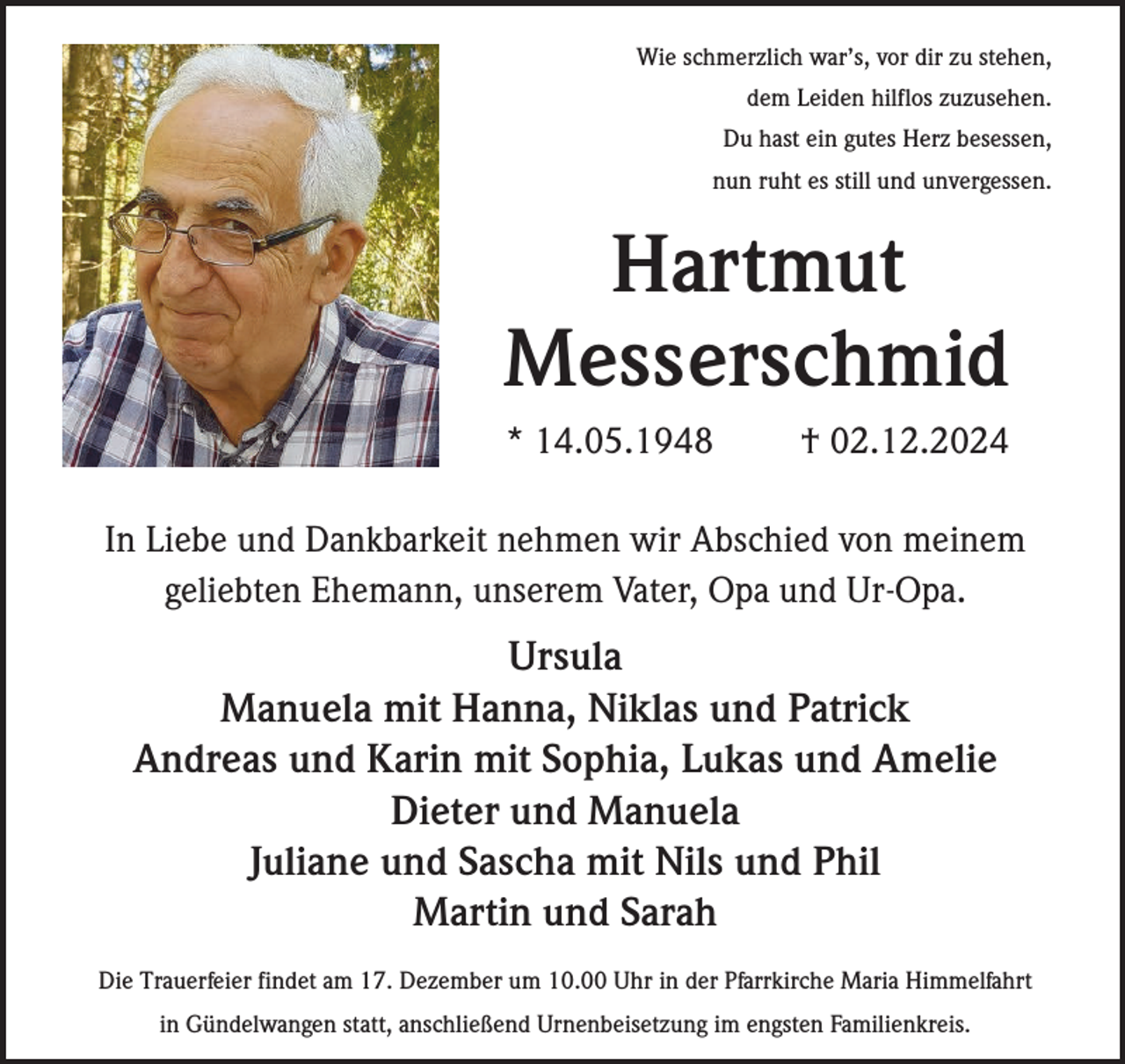 <p>Wie schmerzlich war’s, vor dir zu stehen,<br />dem Leiden hilflos zuzusehen.<br />Du hast ein gutes Herz besessen,<br />nun ruht es still und unvergessen.</p><p>Hartmut<br />Messerschmid<br />* 14.05.1948</p><p>† 02.12.2024</p><p>In Liebe und Dankbarkeit nehmen wir Abschied von meinem<br />geliebten Ehemann, unserem Vater, Opa und Ur-Opa.</p><p>Ursula<br />Manuela mit Hanna, Niklas und Patrick<br />Andreas und Karin mit Sophia, Lukas und Amelie<br />Dieter und Manuela<br />Juliane und Sascha mit Nils und Phil<br />Martin und Sarah<br />Die Trauerfeier findet am 17. Dezember um 10.00 Uhr in der Pfarrkirche Maria Himmelfahrt<br />in Gündelwangen statt, anschließend Urnenbeisetzung im engsten Familienkreis.</p>