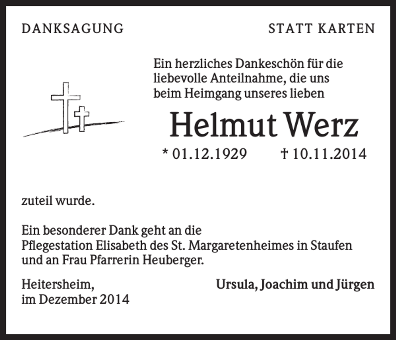 <p>DAN K S AGU N G</p><p>S T AT T K AR T EN<br />Ein herzliches Dankeschön für die<br />liebevolle Anteilnahme, die uns<br />beim Heimgang unseres lieben</p><p>Helmut Werz<br />* 01.12.1929</p><p>† 10.11.2014</p><p>zuteil wurde.<br />Ein besonderer Dank geht an die<br />Pflegestation Elisabeth des St. Margaretenheimes in Staufen<br />und an Frau Pfarrerin Heuberger.<br />Heitersheim,<br />im Dezember 2014</p><p>Ursula, Joachim und Jürgen</p>