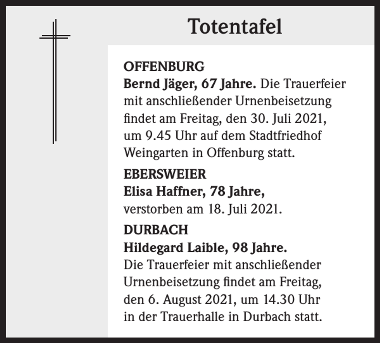 <p>Totentafel<br />OFFENBURG<br />Bernd Jäger, 67 Jahre. Die Trauerfeier<br />mit anschließender Urnenbeisetzung<br />findet am Freitag, den 30. Juli 2021,<br />um 9.45 Uhr auf dem Stadtfriedhof<br />Weingarten in Offenburg statt.<br />EBERSWEIER<br />Elisa Haffner, 78 Jahre,<br />verstorben am 18. Juli 2021.<br />DURBACH<br />Hildegard Laible, 98 Jahre.<br />Die Trauerfeier mit anschließender<br />Urnenbeisetzung findet am Freitag,<br />den 6. August 2021, um 14.30 Uhr<br />in der Trauerhalle in Durbach statt.</p>