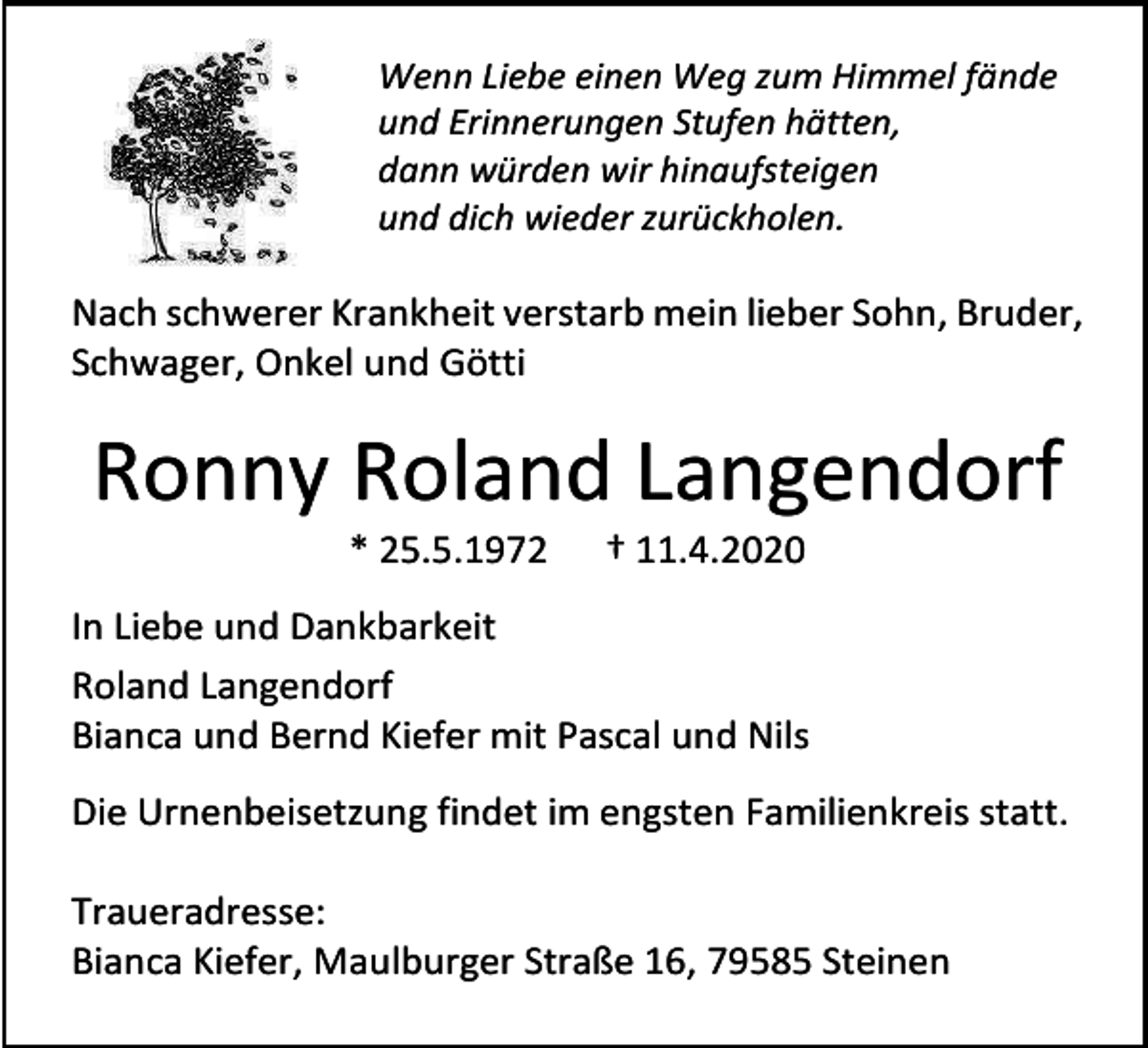 <p>Wenn Liebe einen Weg zum Himmel fände<br />und Erinnerungen Stufen hätten,<br />dann würden wir hinaufsteigen<br />und dich wieder zurückholen.</p><p>Nach schwerer Krankheit verstarb mein lieber Sohn, Bruder,<br />Schwager, Onkel und Götti</p><p>Ronny Roland Langendorf<br />* 25.5.1972</p><p>† 11.4.2020</p><p>In Liebe und Dankbarkeit<br />Roland Langendorf<br />Bianca und Bernd Kiefer mit Pascal und Nils<br />Die Urnenbeisetzung findet im engsten Familienkreis statt.<br />Traueradresse:<br />Bianca Kiefer, Maulburger Straße 16, 79585 Steinen</p>