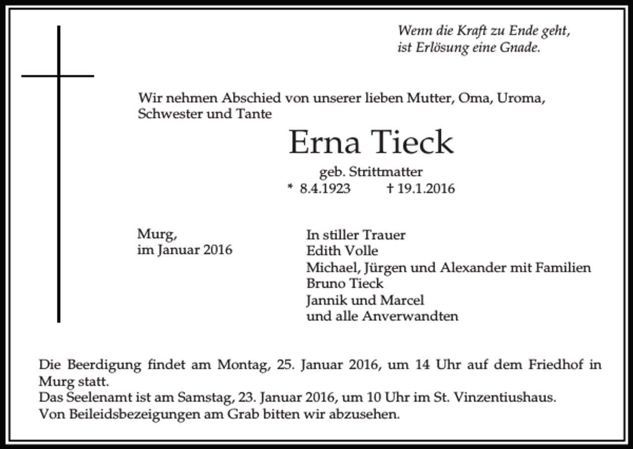 <p>Wenn die Kraft zu Ende geht,<br />ist Erlösung eine Gnade.<br />Wir nehmen Abschied von unserer lieben Mutter, Oma, Uroma,<br />Schwester und Tante</p><p>Erna Tieck</p><p>geb. Strittmatter<br />* 8.4.1923<br />† 19.1.2016<br />Murg,<br />im Januar 2016</p><p>In stiller Trauer<br />Edith Volle<br />Michael, Jürgen und Alexander mit Familien<br />Bruno Tieck<br />Jannik und Marcel<br />und alle Anverwandten</p><p>Die Beerdigung findet am Montag, 25. Januar 2016, um 14 Uhr auf dem Friedhof in<br />Murg statt.<br />Das Seelenamt ist am Samstag, 23. Januar 2016, um 10 Uhr im St. Vinzentiushaus.<br />Von Beileidsbezeigungen am Grab bitten wir abzusehen.</p>