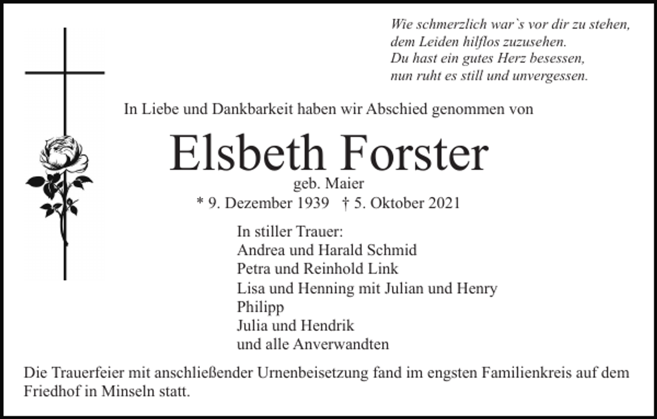 <p>Wie schmerzlich war`s vor dir zu stehen,<br />dem Leiden hilflos zuzusehen.<br />Du hast ein gutes Herz besessen,<br />nun ruht es still und unvergessen.</p><p>In Liebe und Dankbarkeit haben wir Abschied genommen von</p><p>Elsbeth Forster<br />geb. Maier<br />* 9. Dezember 1939 † 5. Oktober 2021</p><p>In stiller Trauer:<br />Andrea und Harald Schmid<br />Petra und Reinhold Link<br />Lisa und Henning mit Julian und Henry<br />Philipp<br />Julia und Hendrik<br />und alle Anverwandten<br />Die Trauerfeier mit anschließender Urnenbeisetzung fand im engsten Familienkreis auf dem<br />Friedhof in Minseln statt.</p>