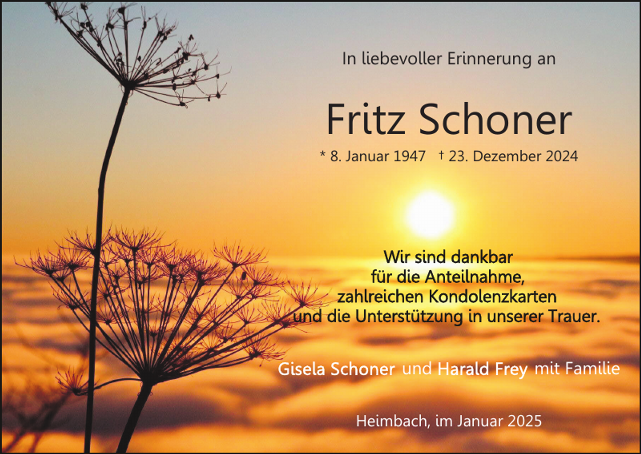 <p>In liebevoller Erinnerung an</p><p>Fritz Schoner<br />* 8. Januar 1947 † 23. Dezember 2024</p><p>und</p><p>mit Familie</p><p>Heimbach, im Januar 2025</p>