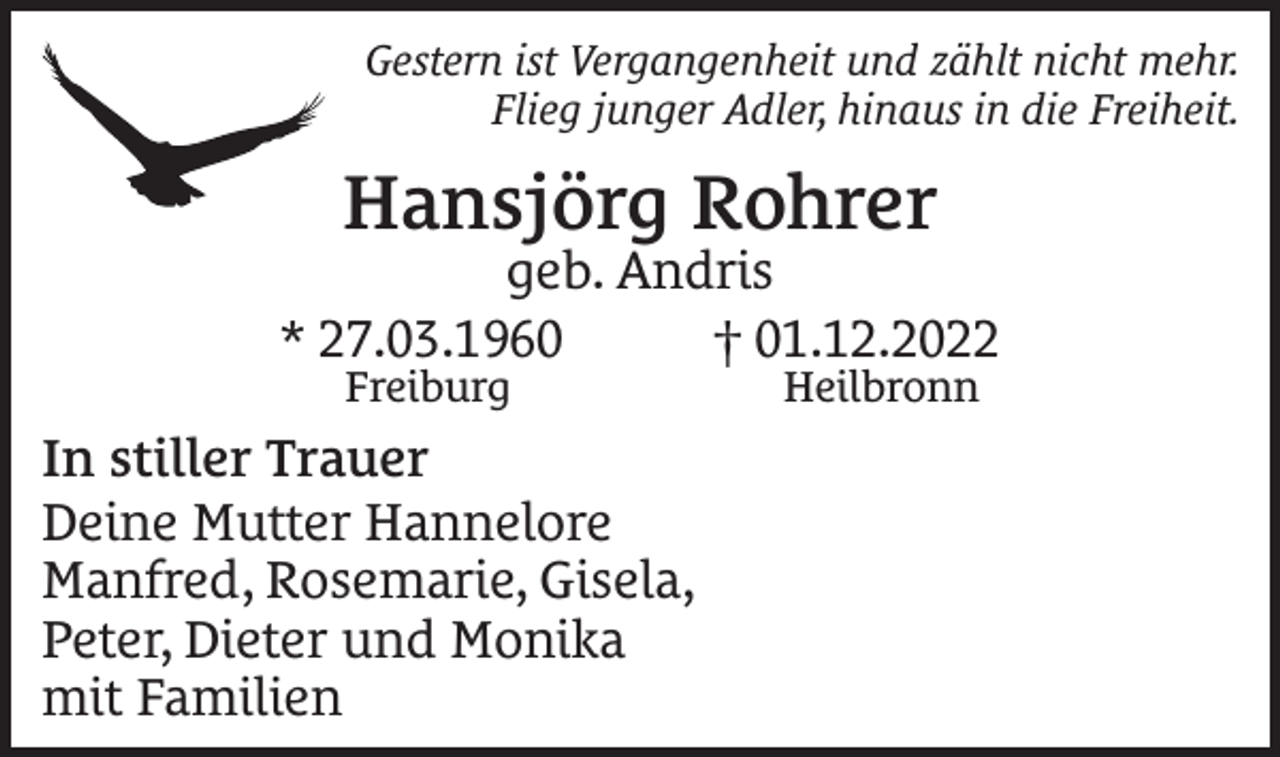 <p>Gestern ist Vergangenheit und zählt nicht mehr.<br />Flieg junger Adler, hinaus in die Freiheit.</p><p>Hansjörg Rohrer</p><p>geb. Andris<br />* 27.03.1960 † 01.12.2022<br />Freiburg</p><p>In stiller Trauer<br />Deine Mutter Hannelore<br />Manfred, Rosemarie, Gisela,<br />Peter, Dieter und Monika<br />mit Familien</p><p>Heilbronn</p>