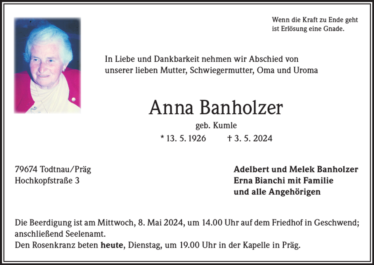 <p>Wenn die Kraft zu Ende geht<br />ist Erlösung eine Gnade.</p><p>In Liebe und Dankbarkeit nehmen wir Abschied von<br />unserer lieben Mutter, Schwiegermutter, Oma und Uroma</p><p>Anna Banholzer<br />geb. Kumle<br />* 13. 5. 1926<br />† 3. 5. 2024<br />79674 Todtnau/Präg<br />Adelbert und Melek Banholzer<br />Hochkopfstraße 3 Erna Bianchi mit Familie<br />und alle Angehörigen<br />Die Beerdigung ist am Mittwoch, 8. Mai 2024, um 14.00 Uhr auf dem Friedhof in Geschwend;<br />anschließend Seelenamt.<br />Den Rosenkranz beten heute, Dienstag, um 19.00 Uhr in der Kapelle in Präg.</p>