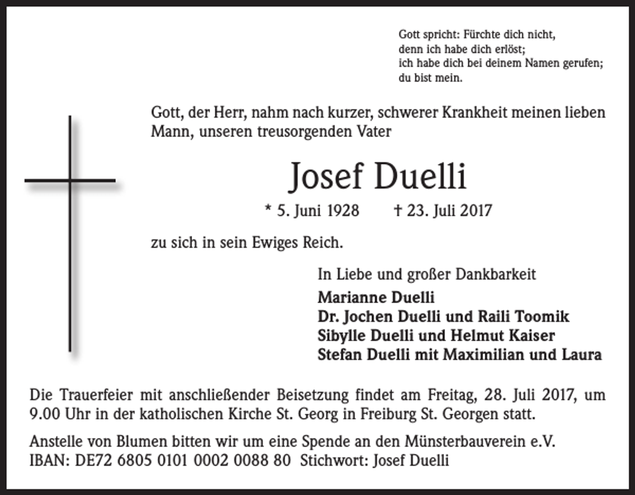 <p>Gott spricht: Fürchte dich nicht,<br />denn ich habe dich erlöst;<br />ich habe dich bei deinem Namen gerufen;<br />du bist mein.</p><p>Gott, der Herr, nahm nach kurzer, schwerer Krankheit meinen lieben<br />Mann, unseren treusorgenden Vater</p><p>Josef Duelli<br />* 5. Juni 1928 † 23. Juli 2017<br />zu sich in sein Ewiges Reich.<br />In Liebe und großer Dankbarkeit<br />Marianne Duelli<br />Dr. Jochen Duelli und Raili Toomik<br />Sibylle Duelli und Helmut Kaiser<br />Stefan Duelli mit Maximilian und Laura<br />Die Trauerfeier mit anschließender Beisetzung findet am Freitag, 28. Juli 2017, um<br />9.00 Uhr in der katholischen Kirche St. Georg in Freiburg St. Georgen statt.<br />Anstelle von Blumen bitten wir um eine Spende an den Münsterbauverein e.V.<br />IBAN: DE72 6805 0101 0002 0080 Stichwort: Josef Duelli</p>