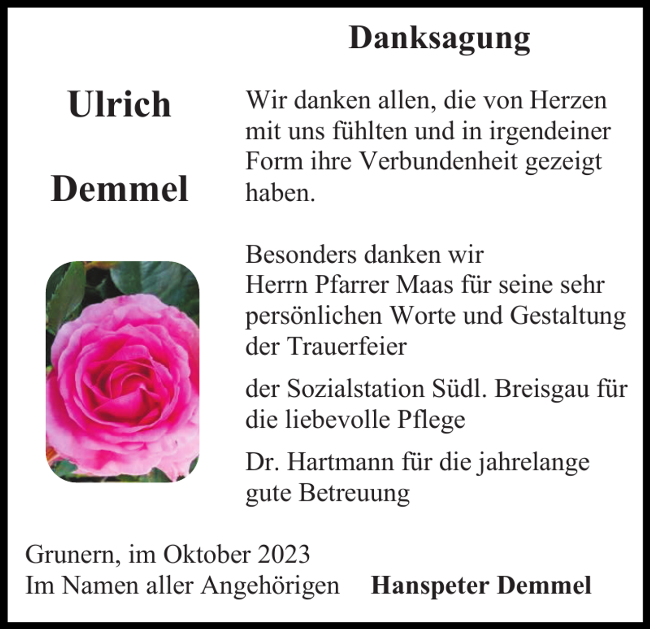 <p>Danksagung</p><p>Ulrich<br />Demmel</p><p>Wir danken allen, die von Herzen<br />mit uns fühlten und in irgendeiner<br />Form ihre Verbundenheit gezeigt<br />haben.<br />Besonders danken wir<br />Herrn Pfarrer Maas für seine sehr<br />persönlichen Worte und Gestaltung<br />der Trauerfeier<br />der Sozialstation Südl. Breisgau für<br />die liebevolle Pflege<br />Dr. Hartmann für die jahrelange<br />gute Betreuung</p><p>Grunern, im Oktober 2023<br />Im Namen aller Angehörigen</p><p>Hanspeter Demmel</p>
