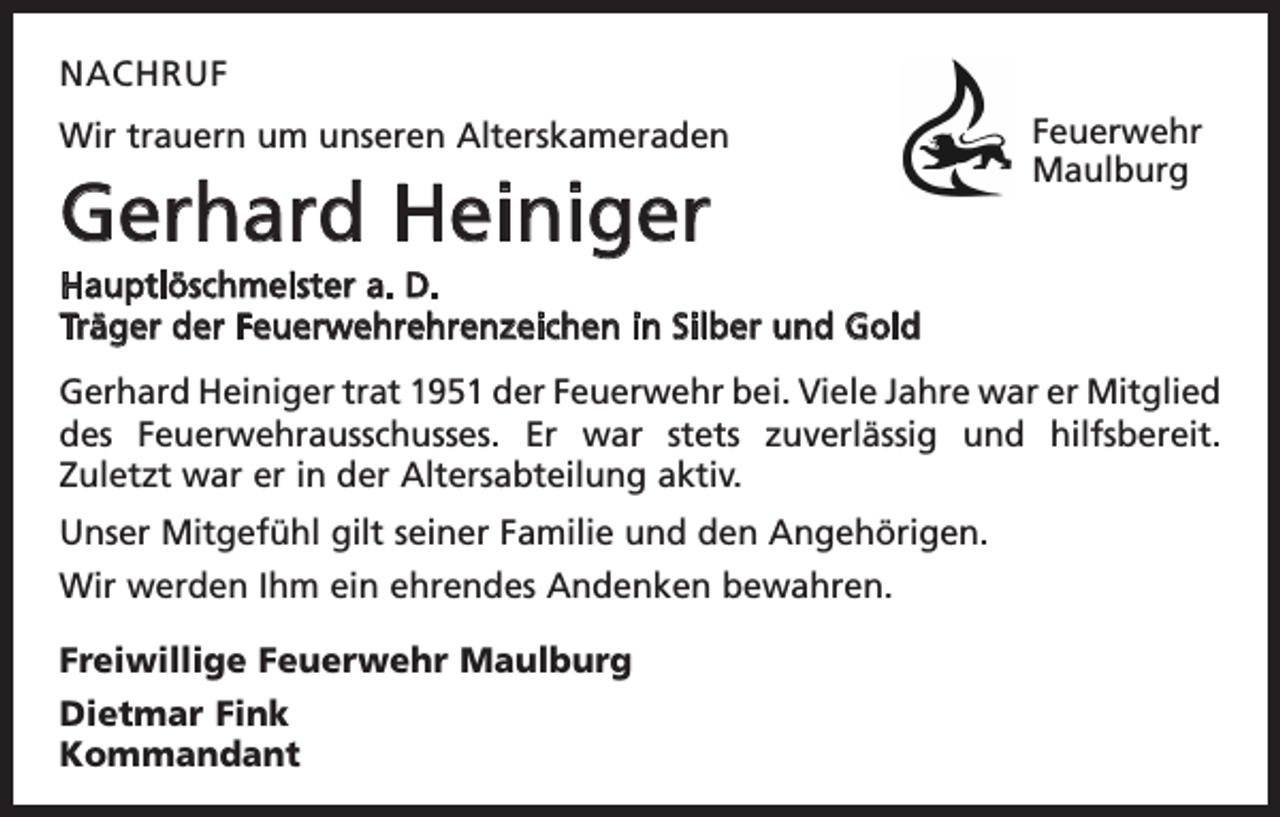 <p>NACHRUF<br />Wir trauern um unseren Alterskameraden</p><p>Gerhard Heiniger</p><p>Feuerwehr<br />Maulburg</p><p>Hauptlöschmeister a. D.<br />Träger der Feuerwehrehrenzeichen in Silber und Gold<br />Gerhard Heiniger trat 1951 der Feuerwehr bei. Viele Jahre war er ­Mitglied<br />des ­<br />Feuerwehrausschusses. Er war stets zuverlässig und hilfsbereit.<br />Zuletzt war er in der Altersabteilung aktiv.<br />Unser Mitgefühl gilt seiner Familie und den Angehörigen.<br />Wir werden Ihm ein ehrendes Andenken bewahren.<br />Freiwillige Feuerwehr Maulburg<br />Dietmar Fink<br />Kommandant</p>