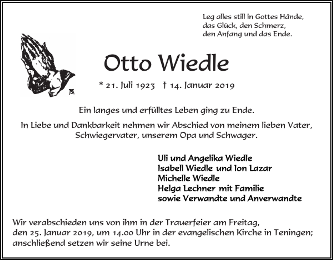 <p>Leg alles still in Gottes Hände,<br />das Glück, den Schmerz,<br />den Anfang und das Ende.</p><p>Otto Wiedle<br />* 21. Juli 1923 † 14. Januar 2019<br />Ein langes und erfülltes Leben ging zu Ende.<br />In Liebe und Dankbarkeit nehmen wir Abschied von meinem lieben Vater,<br />Schwiegervater, unserem Opa und Schwager.</p><p>Wir verabschieden uns von ihm in der Trauerfeier am Freitag,<br />den 25. Januar 2019, um 14.00 Uhr in der evangelischen Kirche in Teningen;<br />anschließend setzen wir seine Urne bei.</p>