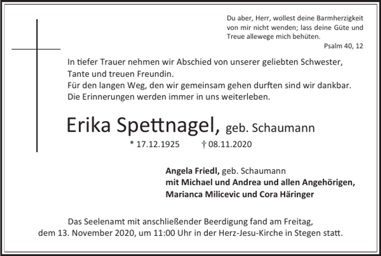 <p>Du aber, Herr, wollest deine Barmherzigkeit<br />von mir nicht wenden; lass deine Güte und<br />Treue allewege mich behüten.<br />Psalm 40, 12</p><p>In tiefer Trauer nehmen wir Abschied von unserer geliebten Schwester,<br />Tante und treuen Freundin.<br />Für den langen Weg, den wir gemeinsam gehen durften sind wir dankbar.<br />Die Erinnerungen werden immer in uns weiterleben.</p><p>Erika Spettnagel, geb. Schaumann<br />* 17.12.1925</p><p>08.11.2020</p><p>Angela Friedl, geb. Schaumann<br />mit Michael und Andrea und allen Angehörigen,<br />Marianca Milicevic und Cora Häringer<br />Das Seelenamt mit anschließender Beerdigung fand am Freitag,<br />dem 13. November 2020, um 11:00 Uhr in der Herz-Jesu-Kirche in Stegen statt.</p>