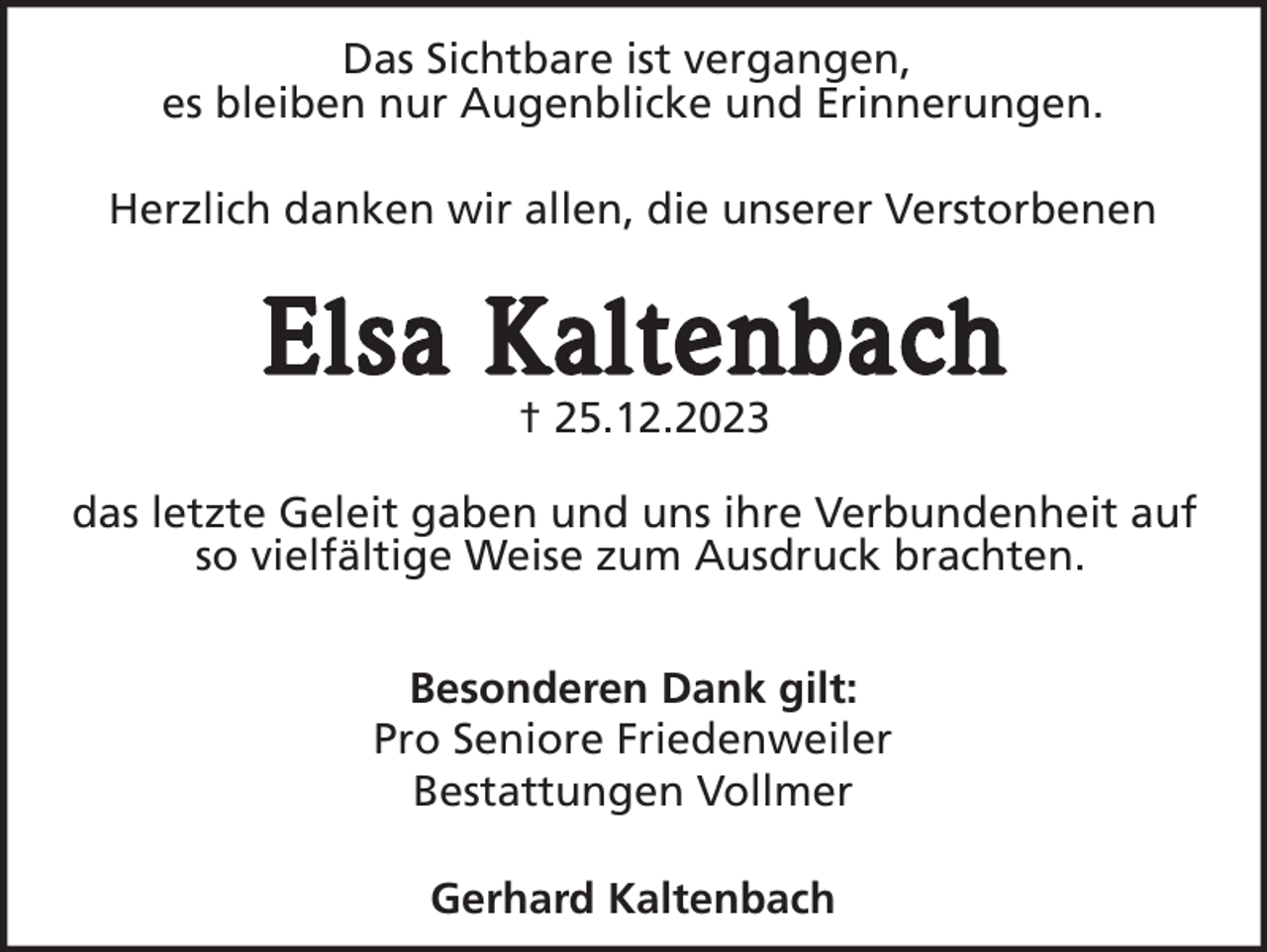 <p>Das Sichtbare ist vergangen,<br />es bleiben nur Augenblicke und Erinnerungen.<br />Herzlich danken wir allen, die unserer Verstorbenen</p><p>Elsa Kaltenbach<br />† 25.12.2023<br />das letzte Geleit gaben und uns ihre Verbundenheit auf<br />so vielfältige Weise zum Ausdruck brachten.<br />Besonderen Dank gilt:<br />Pro Seniore Friedenweiler<br />Bestattungen Vollmer<br />Gerhard Kaltenbach</p>