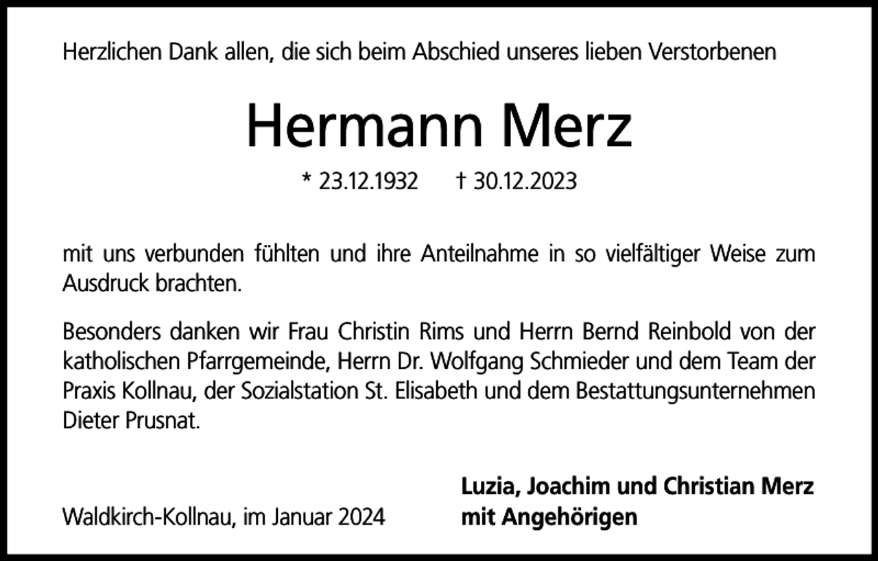 <p>Herzlichen Dank allen, die sich beim Abschied unseres lieben Verstorbenen</p><p>Hermann Merz<br />* 23.12.1932</p><p>† 30.12.2023</p><p>mit uns verbunden fühlten und ihre Anteilnahme in so vielfältiger Weise zum<br />Ausdruck brachten.<br />Besonders danken wir Frau Christin Rims und Herrn Bernd Reinbold von der<br />katholischen Pfarrgemeinde, Herrn Dr. Wolfgang Schmieder und dem Team der<br />Praxis Kollnau, der Sozialstation St. Elisabeth und dem Bestattungsunternehmen<br />Dieter Prusnat.</p><p>Waldkirch-Kollnau, im Januar 2024</p><p>Luzia, Joachim und Christian Merz<br />mit Angehörigen</p>