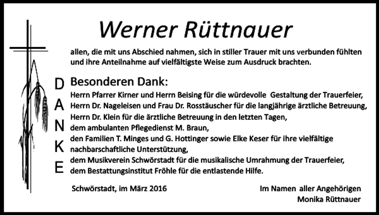 <p>Werner Rüttnauer<br />allen, die mit uns Abschied nahmen, sich in stiller Trauer mit uns verbunden fühlten<br />und ihre Anteilnahme auf vielfältigste Weise zum Ausdruck brachten.</p><p>D Besonderen Dank:<br />Herrn Pfarrer Kirner und Herrn Beising für die würdevolle Gestaltung der Trauerfeier,<br />A Herrn Dr. Nageleisen und Frau Dr. Rosstäuscher für die langjährige ärztliche Betreuung,<br />Herrn Dr. Klein für die ärztliche Betreuung in den letzten Tagen,<br />N dem ambulanten Pflegedienst M. Braun,<br />den Familien T. Minges und G. Hottinger sowie Elke Keser für ihre vielfältige<br />K nachbarschaftliche Unterstützung,<br />dem Musikverein Schwörstadt für die musikalische Umrahmung der Trauerfeier,<br />E dem Bestattungsinstitut Fröhle für die entlastende Hilfe.<br />Schwörstadt, im März 2016</p><p>Im Namen aller Angehörigen<br />Monika Rüttnauer</p>