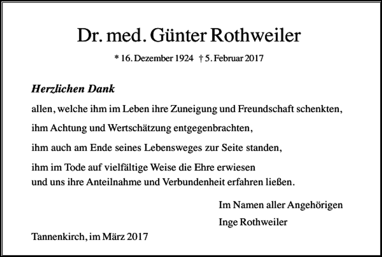 <p>Dr. med. Günter Rothweiler<br />* 16. Dezember 1924 † 5. Februar 2017</p><p>Herzlichen Dank<br />allen, welche ihm im Leben ihre Zuneigung und Freundschaft schenkten,<br />ihm Achtung und Wertschätzung entgegenbrachten,<br />ihm auch am Ende seines Lebensweges zur Seite standen,<br />ihm im Tode auf vielfältige Weise die Ehre erwiesen<br />und uns ihre Anteilnahme und Verbundenheit erfahren ließen.<br />Im Namen aller Angehörigen<br />Inge Rothweiler<br />Tannenkirch, im März 2017</p>