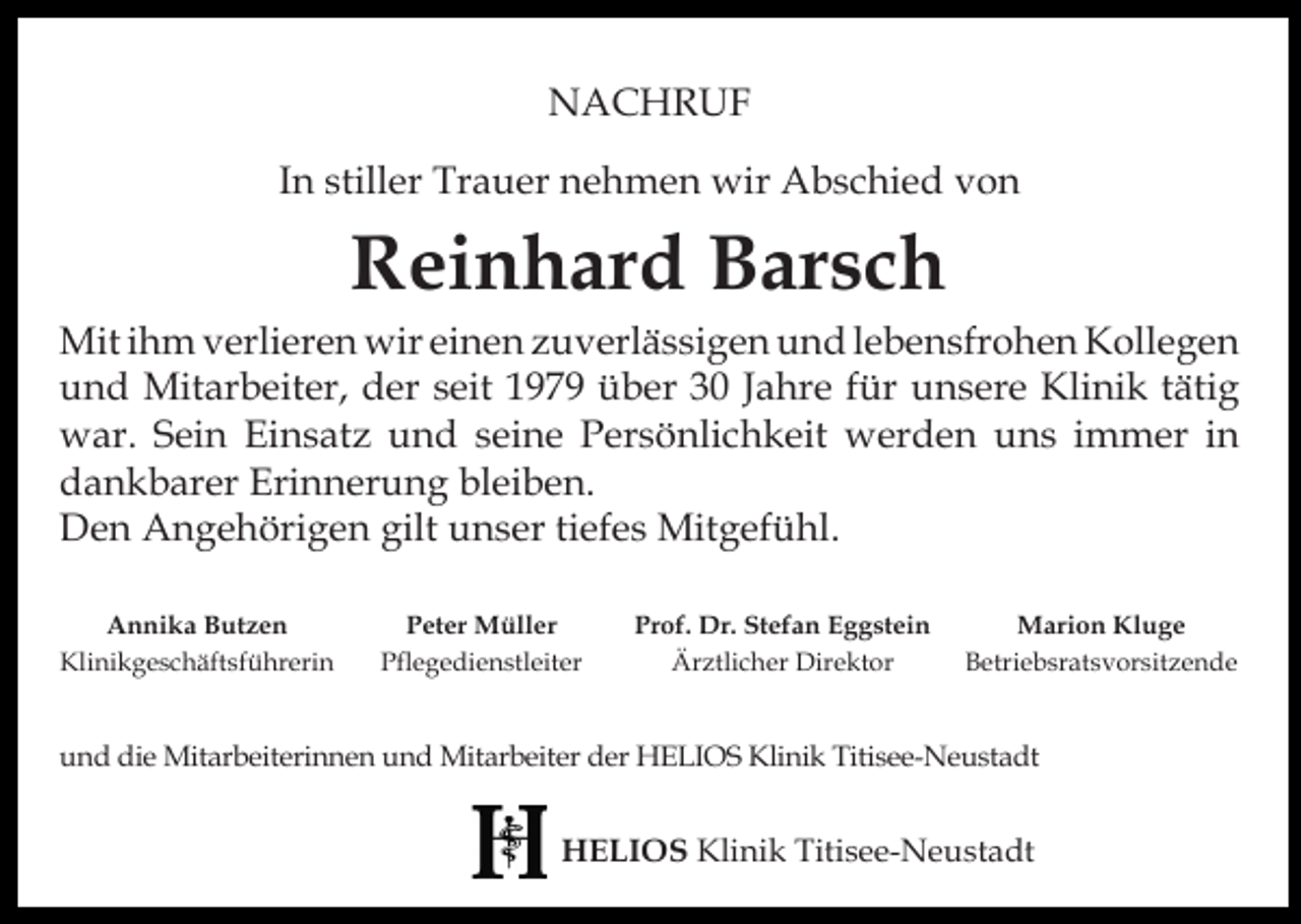 <p>NACHRUF<br />In stiller Trauer nehmen wir Abschied von</p><p>Reinhard Barsch</p><p>Mit ihm verlieren wir einen zuverlässigen und lebensfrohen Kollegen<br />und Mitarbeiter, der seit 1979 über 30 Jahre für unsere Klinik tätig<br />war. Sein Einsatz und seine Persönlichkeit werden uns immer in<br />dankbarer Erinnerung bleiben.<br />Den Angehörigen gilt unser tiefes Mitgefühl.<br />Annika Butzen<br />Klinikgeschäftsführerin</p><p>Peter Müller<br />Pflegedienstleiter</p><p>Prof. Dr. Stefan Eggstein<br />Ärztlicher Direktor</p><p>Marion Kluge<br />Betriebsratsvorsitzende</p><p>und die Mitarbeiterinnen und Mitarbeiter der HELIOS Klinik Titisee-Neustadt</p><p>HELIOS Klinik Titisee-Neustadt</p>