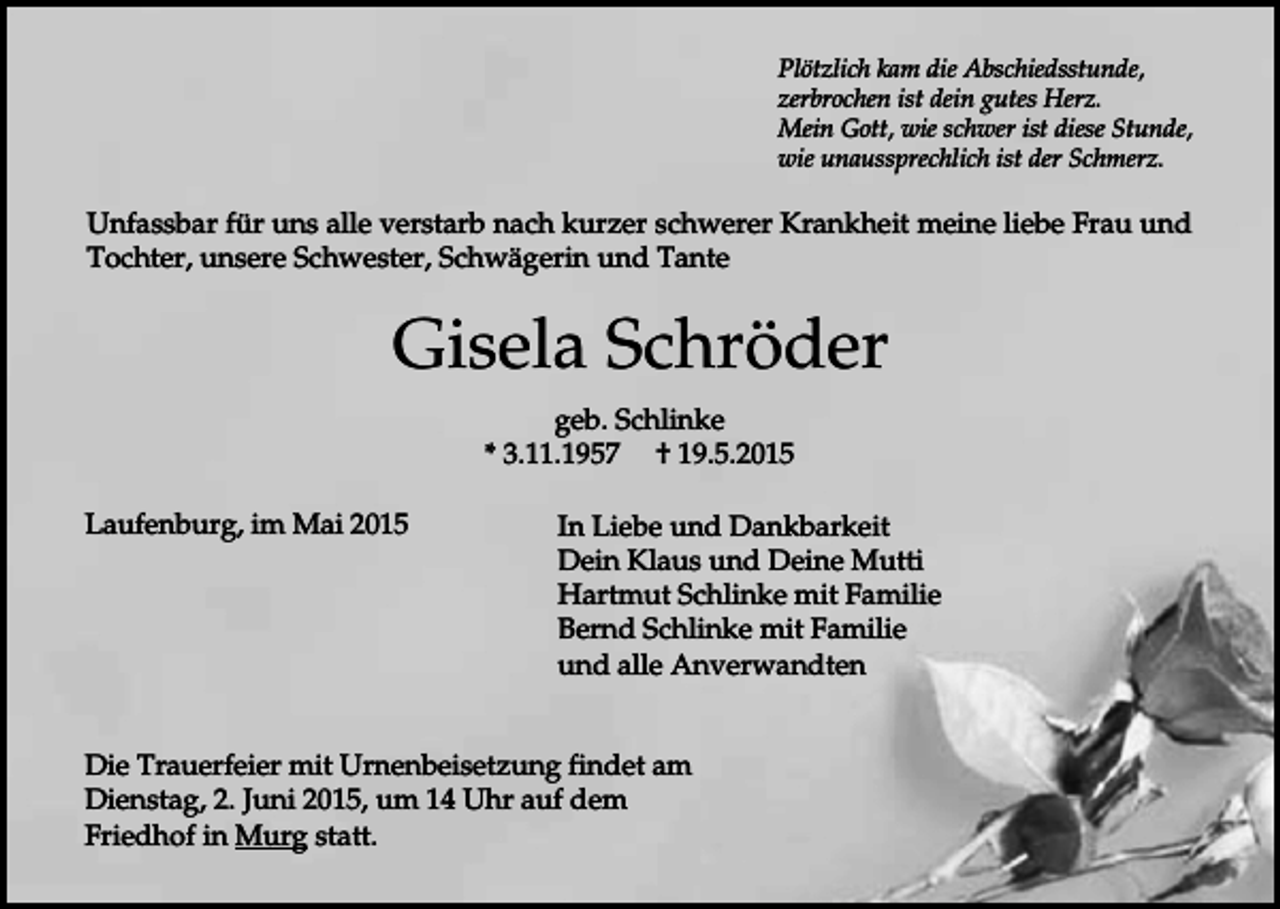 <p>Plötzlich kam die Abschiedsstunde,<br />zerbrochen ist dein gutes Herz.<br />Mein Gott, wie schwer ist diese Stunde,<br />wie unaussprechlich ist der Schmerz.</p><p>Unfassbar für uns alle verstarb nach kurzer schwerer Krankheit meine liebe Frau und<br />Tochter, unsere Schwester, Schwägerin und Tante</p><p>Gisela Schröder<br />geb. Schlinke<br />* 3.11.1957 † 19.5.2015<br />Laufenburg, im Mai 2015</p><p>In Liebe und Dankbarkeit<br />Dein Klaus und Deine Mutti<br />Hartmut Schlinke mit Familie<br />Bernd Schlinke mit Familie<br />und alle Anverwandten</p><p>Die Trauerfeier mit Urnenbeisetzung findet am<br />Dienstag, 2. Juni 2015, um 14 Uhr auf dem<br />Friedhof in Murg statt.</p>
