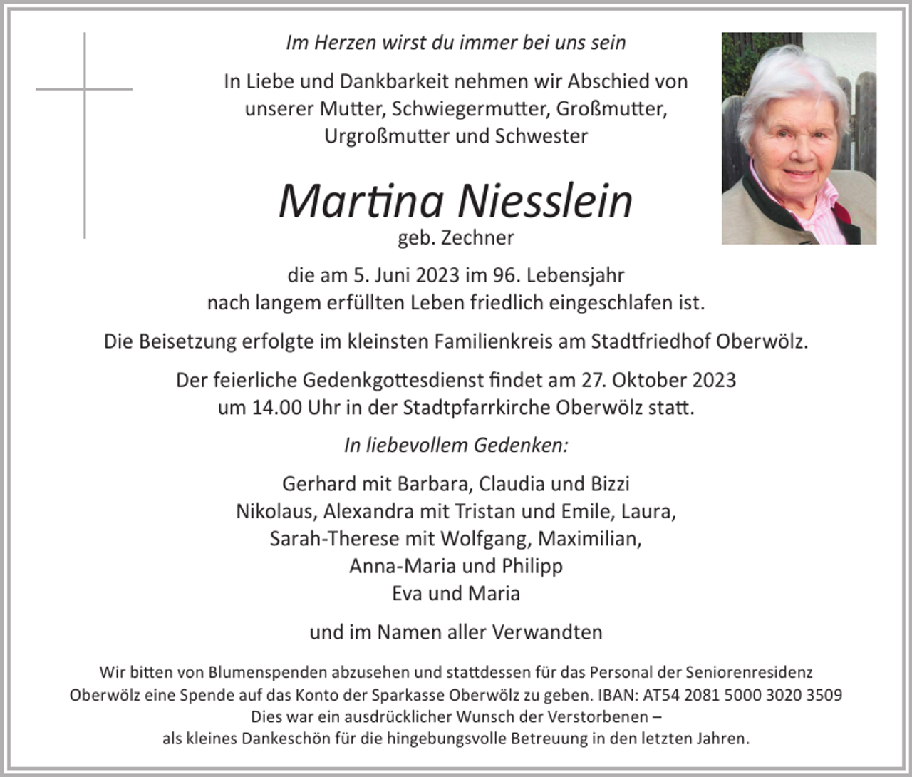 <p>Im Herzen wirst du immer bei uns sein<br />In Liebe und Dankbarkeit nehmen wir Abschied von<br />unserer Mutter, Schwiegermutter, Großmutter,<br />Urgroßmutter und Schwester</p><p>Martina Niesslein<br />geb. Zechner</p><p>die am 5. Juni 2023 im 96. Lebensjahr<br />nach langem erfüllten Leben friedlich eingeschlafen ist.<br />Die Beisetzung erfolgte im kleinsten Familienkreis am Stadtfriedhof Oberwölz.<br />Der feierliche Gedenkgottesdienst findet am 27. Oktober 2023<br />um 14.00 Uhr in der Stadtpfarrkirche Oberwölz statt.<br />In liebevollem Gedenken:<br />Gerhard mit Barbara, Claudia und Bizzi<br />Nikolaus, Alexandra mit Tristan und Emile, Laura,<br />Sarah-Therese mit Wolfgang, Maximilian,<br />Anna-Maria und Philipp<br />Eva und Maria<br />und im Namen aller Verwandten<br />Wir bitten von Blumenspenden abzusehen und stattdessen für das Personal der Seniorenresidenz<br />Oberwölz eine Spende auf das Konto der Sparkasse Oberwölz zu geben. IBAN: AT54 2081 5000 3020 3509<br />Dies war ein ausdrücklicher Wunsch der Verstorbenen –<br />als kleines Dankeschön für die hingebungsvolle Betreuung in den letzten Jahren.</p>