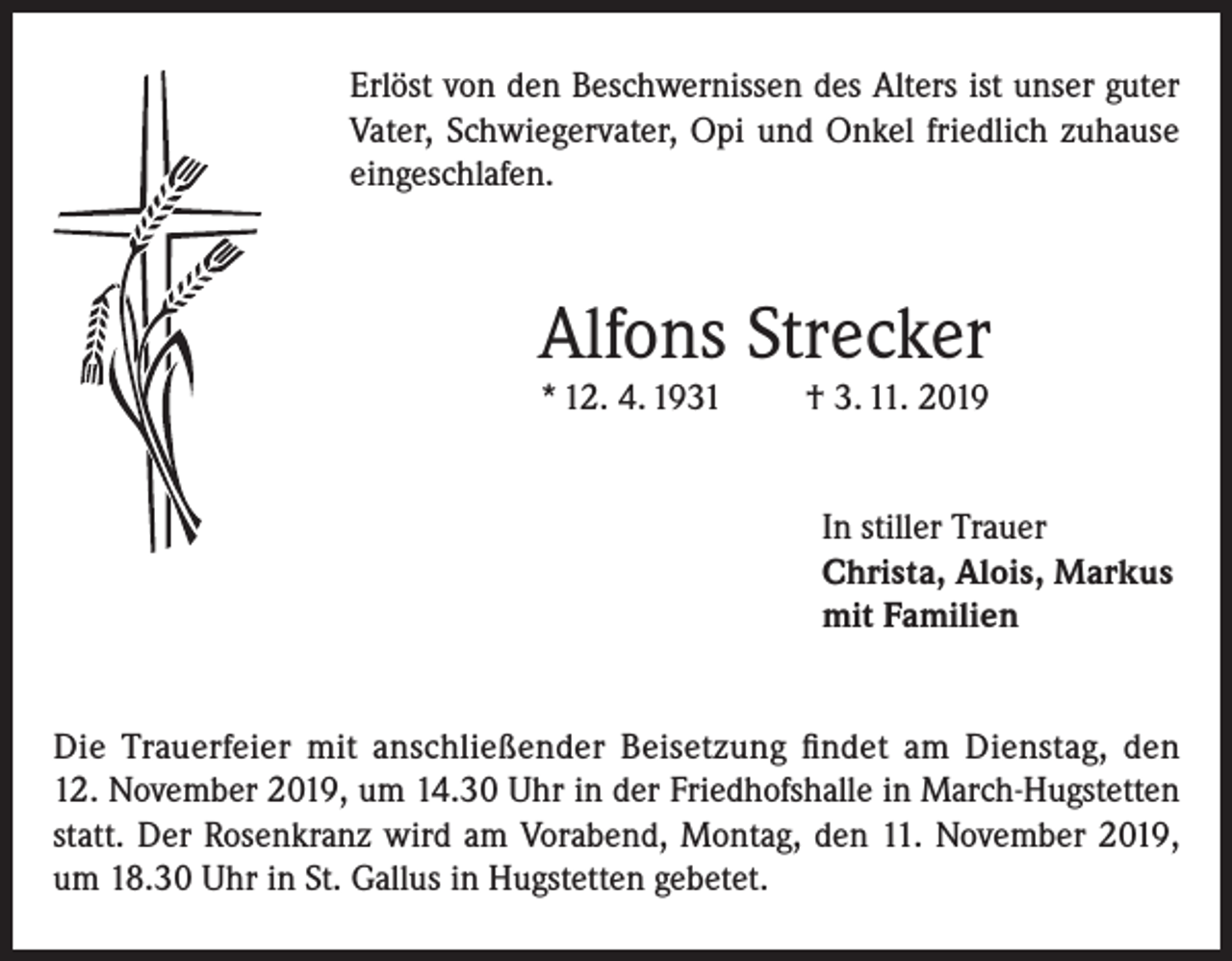 <p>Erlöst von den Beschwernissen des Alters ist unser guter<br />Vater, Schwiegervater, Opi und Onkel friedlich zuhause<br />eingeschlafen.</p><p>Alfons Strecker<br />* 12. 4. 1931</p><p>† 3. 11. 2019</p><p>In stiller Trauer<br />Christa, Alois, Markus<br />mit Familien<br />Die Trauerfeier mit anschließender Beisetzung findet am Dienstag, den<br />12. November 2019, um 14.30 Uhr in der Friedhofshalle in March-Hugstetten<br />statt. Der Rosenkranz wird am Vorabend, Montag, den 11. November 2019,<br />um 18.30 Uhr in St. Gallus in Hugstetten gebetet.</p>