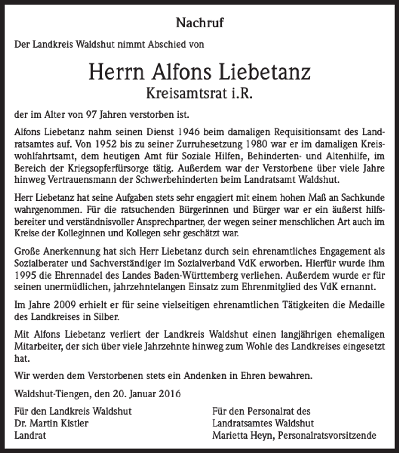 <p>Nachruf<br />Der Landkreis Waldshut nimmt Abschied von</p><p>Herrn Alfons Liebetanz<br />Kreisamtsrat i.R.</p><p>der im Alter von 97 Jahren verstorben ist.<br />Alfons Liebetanz nahm seinen Dienst 1946 beim damaligen Requisitionsamt des Landratsamtes auf. Von 1952 bis zu seiner Zurruhesetzung 1980 war er im damaligen Kreiswohlfahrtsamt, dem heutigen Amt für Soziale Hilfen, Behinderten- und Altenhilfe, im<br />Bereich der Kriegsopferfürsorge tätig. Außerdem war der Verstorbene über viele Jahre<br />hinweg Vertrauensmann der Schwerbehinderten beim Landratsamt Waldshut.<br />Herr Liebetanz hat seine Aufgaben stets sehr engagiert mit einem hohen Maß an Sachkunde<br />wahrgenommen. Für die ratsuchenden Bürgerinnen und Bürger war er ein äußerst hilfsbereiter und verständnisvoller Ansprechpartner, der wegen seiner menschlichen Art auch im<br />Kreise der Kolleginnen und Kollegen sehr geschätzt war.<br />Große Anerkennung hat sich Herr Liebetanz durch sein ehrenamtliches Engagement als<br />Sozialberater und Sachverständiger im Sozialverband VdK erworben. Hierfür wurde ihm<br />1995 die Ehrennadel des Landes Baden-Württemberg verliehen. Außerdem wurde er für<br />seinen unermüdlichen, jahrzehntelangen Einsatz zum Ehrenmitglied des VdK ernannt.<br />Im Jahre 2009 erhielt er für seine vielseitigen ehrenamtlichen Tätigkeiten die Medaille<br />des Landkreises in Silber.<br />Mit Alfons Liebetanz verliert der Landkreis Waldshut einen langjährigen ehemaligen<br />Mitarbeiter, der sich über viele Jahrzehnte hinweg zum Wohle des Landkreises eingesetzt<br />hat.<br />Wir werden dem Verstorbenen stets ein Andenken in Ehren bewahren.<br />Waldshut-Tiengen, den 20. Januar 2016<br />Für den Landkreis Waldshut<br />Dr. Martin Kistler<br />Landrat</p><p>Für den Personalrat des<br />Landratsamtes Waldshut<br />Marietta Heyn, Personalratsvorsitzende</p>