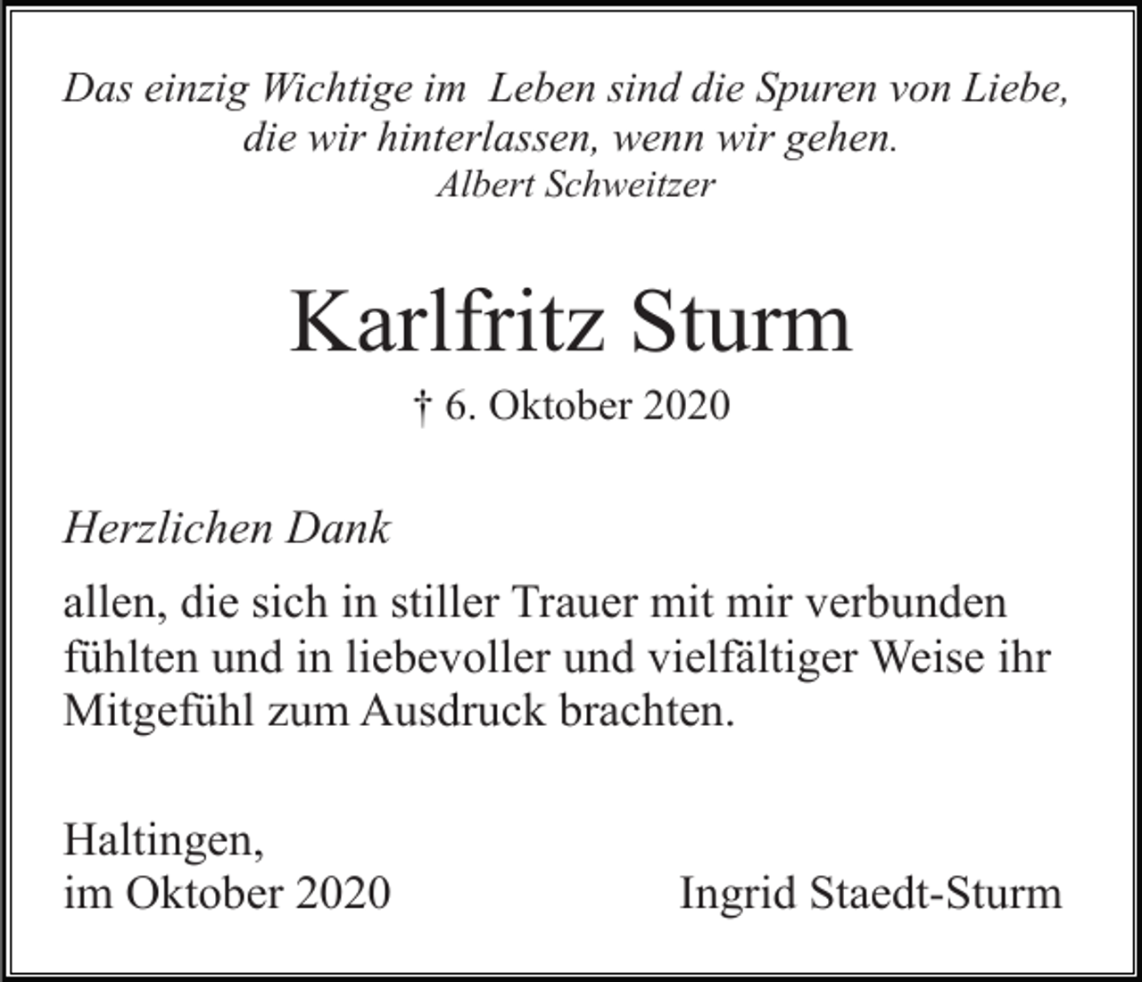 <p>Das einzig Wichtige im Leben sind die Spuren von Liebe,<br />die wir hinterlassen, wenn wir gehen.<br />Albert Schweitzer</p><p>Karlfritz Sturm<br />† 6. Oktober 2020</p><p>Herzlichen Dank<br />allen, die sich in stiller Trauer mit mir verbunden<br />fühlten und in liebevoller und vielfältiger Weise ihr<br />Mitgefühl zum Ausdruck brachten.<br />Haltingen,<br />im Oktober 2020</p><p>Ingrid Staedt-Sturm</p>