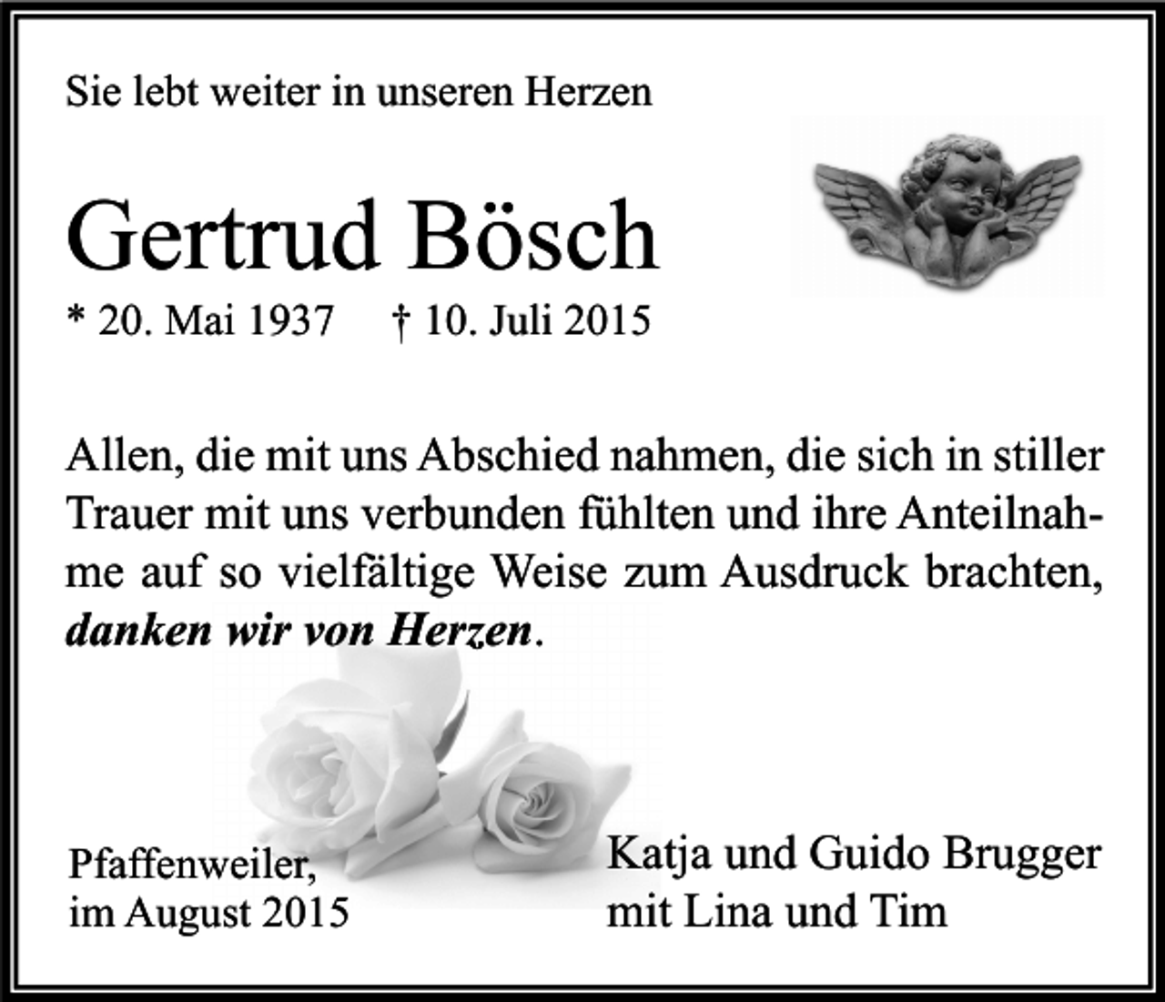 <p>Sie lebt weiter in unseren Herzen</p><p>Gertrud Bösch<br />* 20. Mai 1937</p><p>† 10. Juli 2015</p><p>Allen, die mit uns Abschied nahmen, die sich in stiller<br />Trauer mit uns verbunden fühlten und ihre Anteilnahme auf so vielfältige Weise zum Ausdruck brachten,<br />danken wir von Herzen.</p><p>Pfaffenweiler,<br />im August 2015</p><p>Katja und Guido Brugger<br />mit Lina und Tim</p>